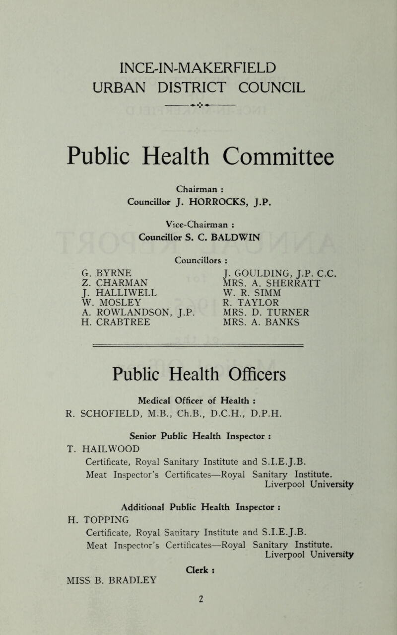 INCE-1N-MAKERFIELD URBAN DISTRICT COUNCIL Public Health Committee Chairman : Councillor J. HORROCKS, J.P. Vice-Chairman : Councillor S. C. BALDWIN Councillors : G. BYRNE Z. CHARMAN J. HALLIWELL W. MOSLEY A. ROWLANDSON, J.P. H. CRABTREE J. GOULDING, J.P. C.C. MRS. A. SHERRATT W. R. SIMM R. TAYLOR MRS. D. TURNER MRS. A. BANKS Public Health Officers Medical Officer of Health : R. SCHOFIELD, M.B., Ch.B., D.C.H., D.P.H. Senior Public Health Inspector : T. HAILWOOD Certificate, Royal Sanitary Institute and S.I.E.J.B. Meat Inspector’s Certificates—Royal Sanitary Institute. Liverpool University Additional Public Health Inspector : H. TOPPING Certificate, Royal Sanitary Institute and S.I.E.J.B. Meat Inspector's Certificates—Royal Sanitary Institute. Liverpool University Clerk : MISS B. BRADLEY
