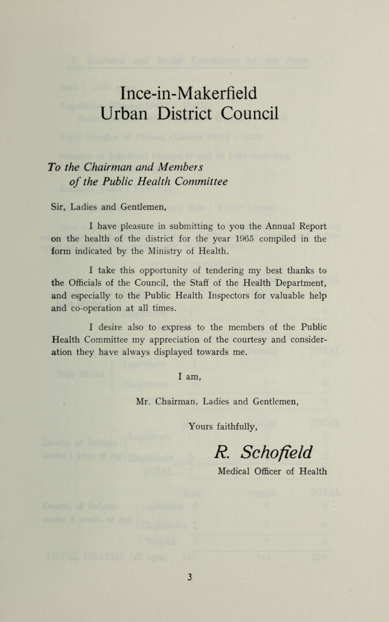 Urban District Council To the Chairman and Members of the Public Health Committee Sir, Ladies and Gentlemen, I have pleasure in submitting to you the Annual Report on the health of the district for the year 1965 compiled in the form indicated by the Ministry of Health. I take this opportunity of tendering my best thanks to the Officials of the Council, the Staff of the Health Department, and especially to the Public Health Inspectors for valuable help and co-operation at all times. I desire also to express to the members of the Public Health Committee my appreciation of the courtesy and consider- ation they have always displayed towards me. I am, Mr. Chairman, Ladies and Gentlemen, Yours faithfully, R. Schofield Medical Officer of Health