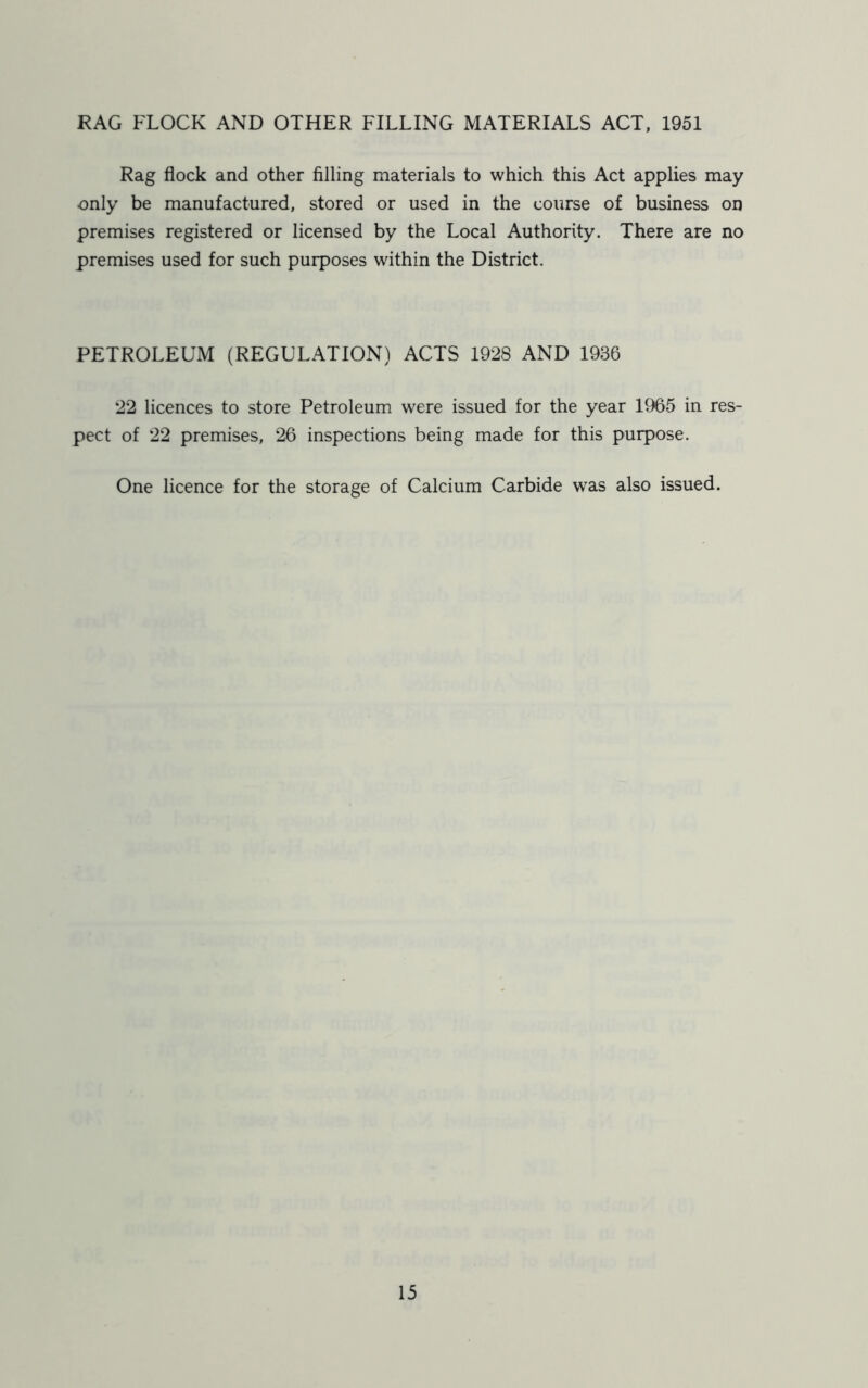 RAG FLOCK AND OTHER FILLING MATERIALS ACT, 1951 Rag flock and other filling materials to which this Act applies may only be manufactured, stored or used in the course of business on premises registered or licensed by the Local Authority. There are no premises used for such purposes within the District. PETROLEUM (REGULATION) ACTS 1928 AND 1936 22 licences to store Petroleum were issued for the year 1965 in res- pect of 22 premises, 26 inspections being made for this purpose. One licence for the storage of Calcium Carbide was also issued.