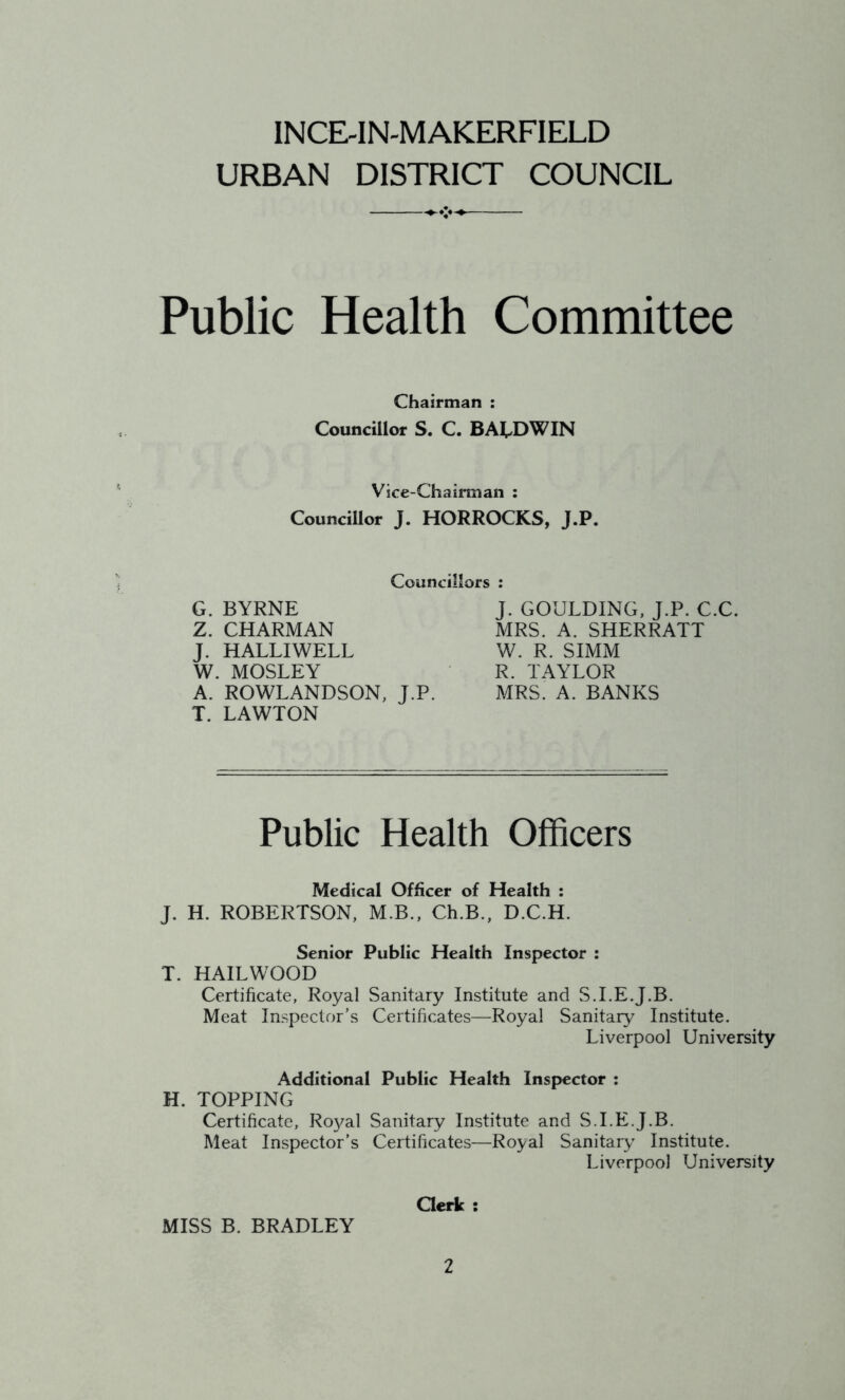 INCE-IN-MAKERFIELD URBAN DISTRICT COUNCIL Public Health Committee Chairman : Councillor S. C. BALDWIN Vice-Chairman : Councillor J. HORROCKS, J.P. Councillors : G. BYRNE Z. CHARMAN J. HALLIWELL W. MOSLEY A. ROWLANDSON, J.P. T. LAWTON J. GOULDING, J.P. C.C MRS. A. SHERRATT W. R. SIMM R. TAYLOR MRS. A. BANKS Public Health Officers Medical Officer of Health : J. H. ROBERTSON, M.B., Ch.B., D.C.H. Senior Public Health Inspector : T. HAILWOOD Certificate, Royal Sanitary Institute and S.I.E.J.B. Meat Inspector’s Certificates—Royal Sanitary Institute. Liverpool University Additional Public Health Inspector : H. TOPPING Certificate, Royal Sanitary Institute and S.I.E.J.B. Meat Inspector’s Certificates—Royal Sanitary Institute. Liverpool University Clerk : MISS B. BRADLEY