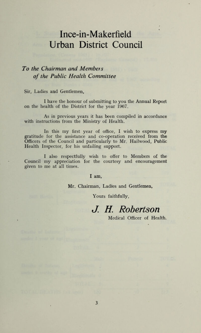 Urban District Council To the Chairman and Members of the Public Health Committee Sir, Ladies and Gentlemen, I have the honour of submitting to you the Annual Report on the health of the District for the year 1967. As in previous years it has been compiled in accordance with instructions from the Ministry of Health. In this my first year of office, I wish to express my gratitude for the assistance and co-operation received from the Officers of the Council and particularly to Mr. Hailwood, Public Health Inspector, for his unfailing support. I also respectfully wish to offer to Members of the Council my appreciation for the courtesy and encouragement given to me at all times. I am, Mr. Chairman, Ladies and Gentlemen, Yours faithfully, J. H. Robertson Medical Officer of Health.