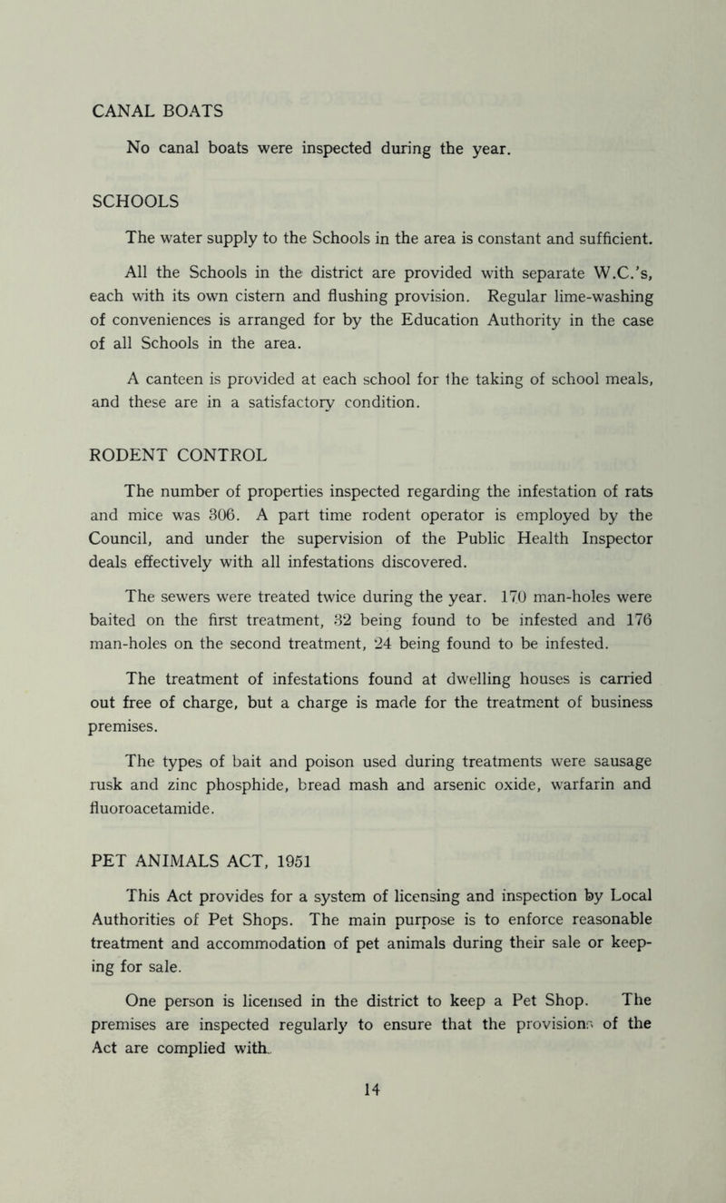 CANAL BOATS No canal boats were inspected during the year. SCHOOLS The water supply to the Schools in the area is constant and sufficient. All the Schools in the district are provided with separate W.C.’s, each with its own cistern and flushing provision. Regular lime-washing of conveniences is arranged for by the Education Authority in the case of all Schools in the area. A canteen is provided at each school for the taking of school meals, and these are in a satisfactory condition. RODENT CONTROL The number of properties inspected regarding the infestation of rats and mice was 306. A part time rodent operator is employed by the Council, and under the supervision of the Public Health Inspector deals effectively with all infestations discovered. The sewers were treated twice during the year. 170 man-holes were baited on the first treatment, 32 being found to be infested and 176 man-holes on the second treatment, 24 being found to be infested. The treatment of infestations found at dwelling houses is carried out free of charge, but a charge is made for the treatment of business premises. The types of bait and poison used during treatments were sausage rusk and zinc phosphide, bread mash and arsenic oxide, warfarin and fluoroacetamide. PET ANIMALS ACT, 1951 This Act provides for a system of licensing and inspection by Local Authorities of Pet Shops. The main purpose is to enforce reasonable treatment and accommodation of pet animals during their sale or keep- ing for sale. One person is licensed in the district to keep a Pet Shop. The premises are inspected regularly to ensure that the provisions of the Act are complied with.