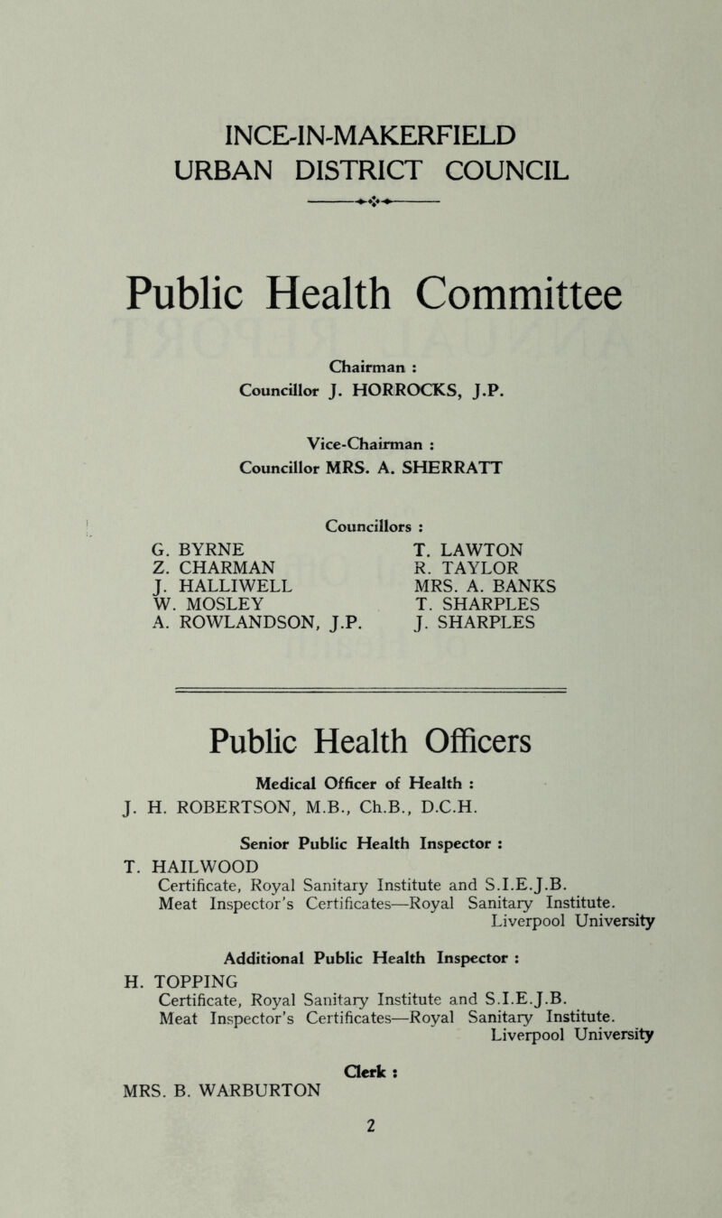 INCE-IN-MAKERFIELD URBAN DISTRICT COUNCIL Public Health Committee Chairman : Councillor J. HORROCKS, J.P. Vice-Chairman : Councillor MRS. A. SHERRATT Councillors : G. BYRNE Z. CHARMAN J. H ALU WELL W. MOSLEY A. ROWLANDSON, J.P. T. LAWTON R. TAYLOR MRS. A. BANKS T. SHARPLES J. SHARPLES Public Health Officers Medical Officer of Health : J. H. ROBERTSON, M.B., Ch.B., D.C.H. Senior Public Health Inspector : T. HAILWOOD Certificate, Royal Sanitary Institute and S.I.E.J.B. Meat Inspector’s Certificates—Royal Sanitary Institute. Liverpool University Additional Public Health Inspector : H. TOPPING Certificate, Royal Sanitary Institute and S.I.E.J.B. Meat Inspector’s Certificates—Royal Sanitary Institute. Liverpool University Clerk ; MRS. B. WARBURTON