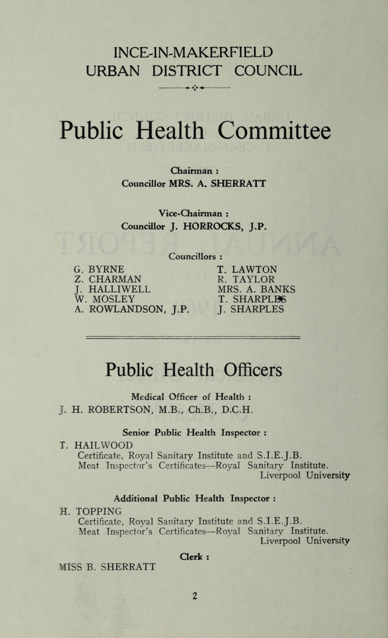 URBAN DISTRICT COUNCIL Public Health Committee Chairman : Councillor MRS, A. SHERRATT Vice-Chairman : Councillor J. HORROCKS, J.P. Councillors : G. BYRNE Z. CHARMAN J. HALLIWELL W. MOSLEY A. ROWLANDSON, J.P. T. LAWTON R. TAYLOR MRS. A. BANKS T. SHARPLB6 J. SHARPLES Public Health Officers Medical Officer of Health : J. H. ROBERTSON, M.B., Ch.B., D.C.H. Senior Public Health Inspector : T. HAILWOOD Certificate, Royal Sanitary Institute and S.I.E.J.B. Meat Inspector’s Certificates—Royal Sanitary Institute. Liverpool University Additional Public Health Inspector : H. TOPPING Certificate, Royal Sanitary Institute and S.I.E.J.B. Meat Inspector's Certificates—Royal Sanitary Institute. Liverpool University Clerk : MISS B. SHERRATT