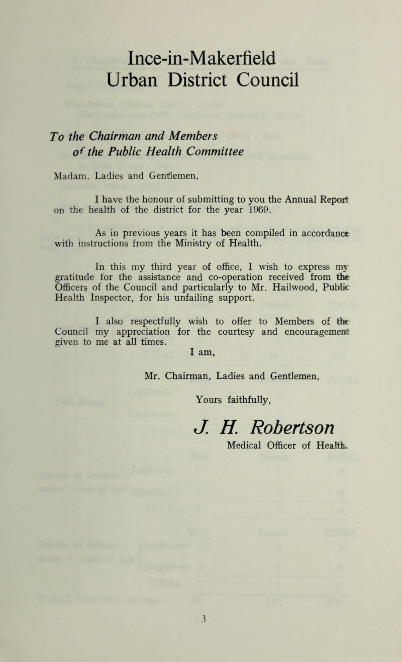 Urban District Council To the Chairman and Members of the Public Health Committee Madam, Ladies and Gentlemen, I have the honour of submitting to you the Annual Report on the health of the district for the year 1969. As in previous years it has been compiled in accordance with instructions from the Ministry of Health. In this my third year of office, I wish to express my gratitude for the assistance and co-operation received from the Officers of the Council and particularly to Mr. Hailwood, Public Health Inspector, for his unfailing support. I also respectfully wish to offer to Members of the Council my appreciation for the courtesy and encouragement given to me at all times. I am, Mr. Chairman, Ladies and Gentlemen, Yours faithfully, J. H. Robertson Medical Officer of Health,