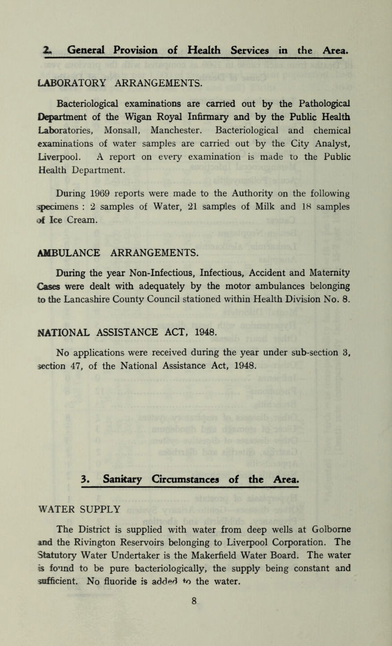 2. General Provision of Health Services in the Area. LABORATORY ARRANGEMENTS. Bacteriological examinations are carried out by the Pathological Department of the Wigan Royal Infirmary and by the Public Health Laboratories, Monsall, Manchester. Bacteriological and chemical examinations of water samples are carried out by the City Analyst, Liverpool. A report on every examination is made to the Public Health Department. During 1969 reports were made to the Authority on the following specimens : 2 samples of Water, 21 samples of Milk and 18 samples ■of Ice Cream. AMBULANCE ARRANGEMENTS. During the year Non-Infectious, Infectious, Accident and Maternity Cases were dealt with adequately by the motor ambulances belonging to the Lancashire County Council stationed within Health Division No. 8. NATIONAL ASSISTANCE ACT, 1948. No applications were received during the year under sub-section 3, section 47, of the National Assistance Act, 1948. 3. Sankary Circumstances of the Area. WATER SUPPLY The District is supplied with water from deep wells at Golbome and the Rivington Reservoirs belonging to Liverpool Corporation. The Statutory Water Undertaker is the Makerfield Water Board. The water is found to be pure bacteriologically, the supply being constant and sufficient. No fluoride is added the water.