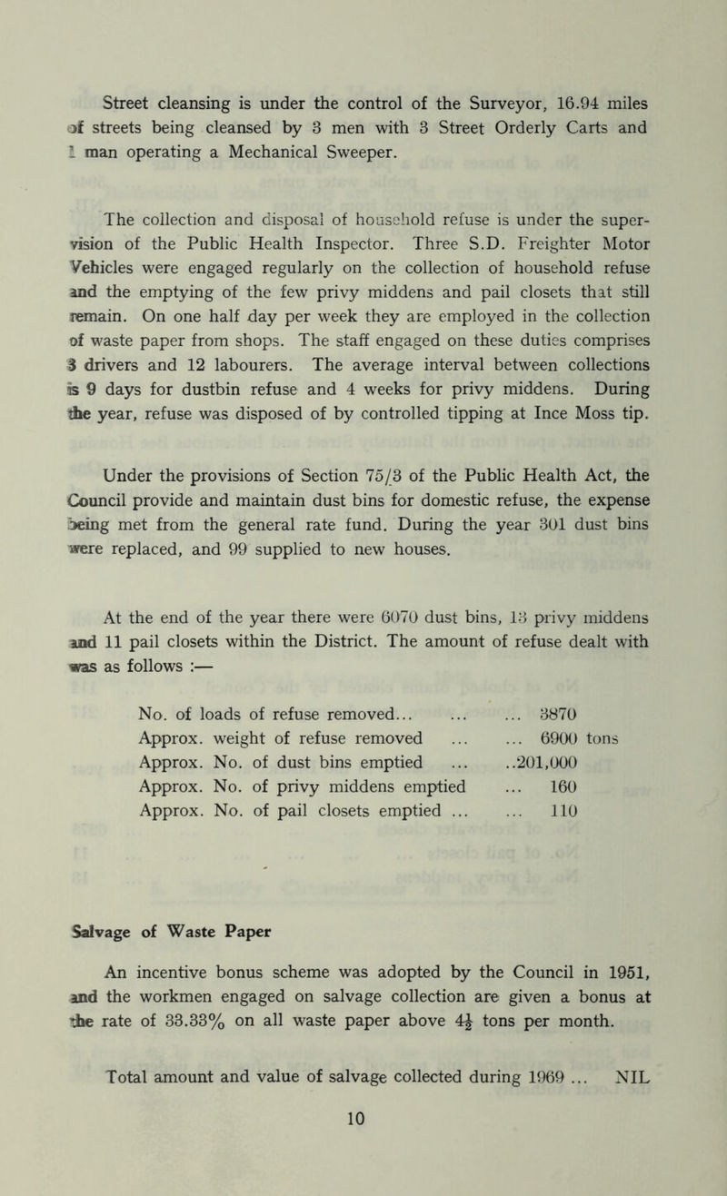 Street cleansing is under the control of the Surveyor, 16.94 miles of streets being cleansed by 3 men with 3 Street Orderly Carts and l man operating a Mechanical Sweeper. The collection and disposal of household refuse is under the super- vision of the Public Health Inspector. Three S.D. Freighter Motor Vehicles were engaged regularly on the collection of household refuse and the emptying of the few privy middens and pail closets that still remain. On one half day per week they are employed in the collection of waste paper from shops. The staff engaged on these duties comprises S drivers and 12 labourers. The average interval between collections is 9 days for dustbin refuse and 4 weeks for privy middens. During the year, refuse was disposed of by controlled tipping at Ince Moss tip. Under the provisions of Section 75/3 of the Public Health Act, the Council provide and maintain dust bins for domestic refuse, the expense jeing met from the general rate fund. During the year 301 dust bins were replaced, and 99 supplied to new houses. At the end of the year there were 6070 dust bins, 13 privy middens and 11 pail closets within the District. The amount of refuse dealt with was as follows :— No. of loads of refuse removed... ... ... 3870 Approx, weight of refuse removed 6900 tons Approx. No. of dust bins emptied ... ..201,000 Approx. No. of privy middens emptied ... 160 Approx. No. of pail closets emptied ... ... 110 Salvage of Waste Paper An incentive bonus scheme was adopted by the Council in 1951, and the workmen engaged on salvage collection are given a bonus at 'the rate of 33.33% on all waste paper above 4J- tons per month. Total amount and value of salvage collected during 1969 ... NIL