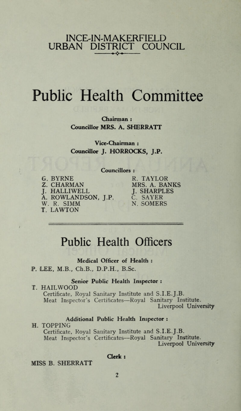 INCE-IN-MAKERFIELD URBAN DISTRICT COUNCIL Public Health Committee Chairman : Councillor MRS. A. SHERRATT Vice-Chairman : Councillor J. HORROCKS, J.P. Councillors : G. BYRNE Z. CHARMAN J. HALLIWELL A. ROWLANDSON, J.P. W. R. SIMM T. LAWTON R. TAYLOR MRS. A. BANKS J. SHARPLES C. SAYER N. SOMERS Public Health Officers Medical Officer of Health : P. LEE, M.B., Ch.B., D.P.H., B.Sc. Senior Public Health Inspector : I\ HAILWOOD Certificate, Royal Sanitary Institute and S.I.E.J.B. Meat Inspector's Certificates—Royal Sanitary Institute. Liverpool University Additional Public Health Inspector ; H. TOPPING Certificate, Royal Sanitary Institute and S.I.E.J.B. Meat Inspector’s Certificates—Royal Sanitary Institute. Liverpool University Clerk s MISS B. SHERRATT