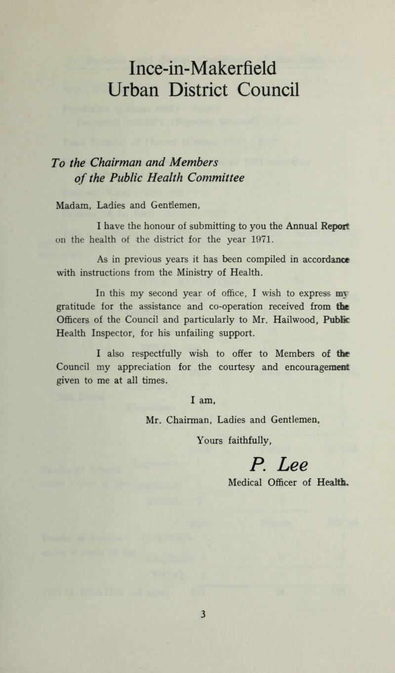 Urban District Council To the Chairman and Members of the Public Health Committee Madam, Ladies and Gentlemen, I have the honour of submitting to you the Annual Report on the health of the district for the year 1971. As in previous years it has been compiled in accordance with instructions from the Ministry of Health. In this my second year of office, I wish to express my gratitude for the assistance and co-operation received from the Officers of the Council and particularly to Mr. Hailwood, Public Health Inspector, for his unfailing support. I also respectfully wish to offer to Members of the Council my appreciation for the courtesy and encouragement given to me at all times. I am, Mr. Chairman, Ladies and Gentlemen* Yours faithfully, P. Lee Medical Officer of Health,