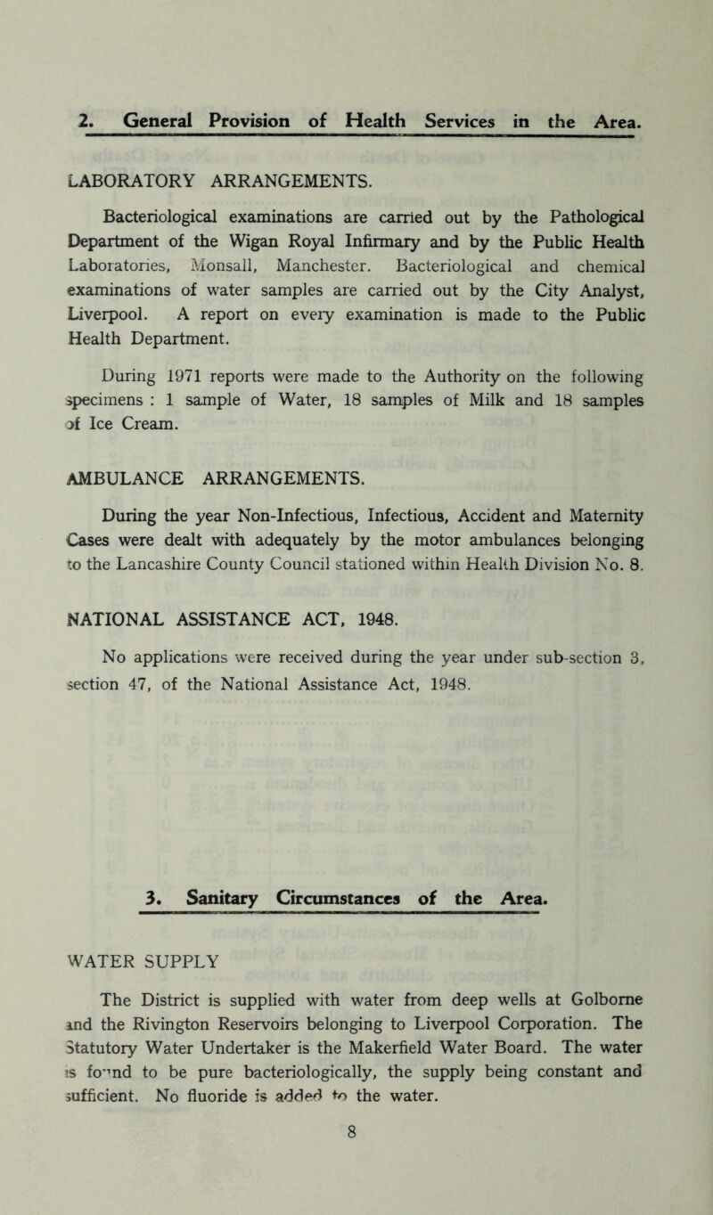 2. General Provision of Health Services in the Area. LABORATORY ARRANGEMENTS. Bacteriological examinations are carried out by the Pathological Department of the Wigan Royal Infirmary and by the Public Health Laboratories, Monsall, Manchester. Bacteriological and chemical examinations of water samples are carried out by the City Analyst, Liverpool. A report on eveiy examination is made to the Public Health Department. During 1971 reports were made to the Authority on the following specimens : 1 sample of Water, 18 samples of Milk and 18 samples jf Ice Cream. AMBULANCE ARRANGEMENTS. During the year Non-Infectious, Infectious, Accident and Maternity Cases were dealt with adequately by the motor ambulances belonging to the Lancashire County Council stationed within Health Division No. 8. NATIONAL ASSISTANCE ACT, 1948. No applications were received during the year under sub-section 3, section 47, of the National Assistance Act, 1948. 3. Sanitary Circumstances of the Area. WATER SUPPLY The District is supplied with water from deep wells at Golbome md the Rivington Reservoirs belonging to Liverpool Corporation. The Statutory Water Undertaker is the Makerfield Water Board. The water is fo’md to be pure bacteriologically, the supply being constant and sufficient. No fluoride is added to the water.