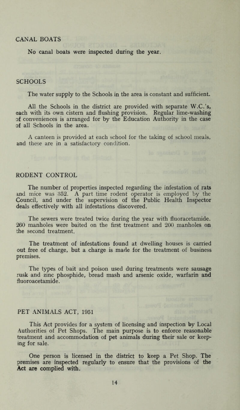 CANAL BOATS No canal boats were inspected during the year. SCHOOLS The water supply to the Schools in the area is constant and sufficient. All the Schools in the district are provided with separate W.C.’s, each with its own cistern and flushing provision. Regular lime-washing oi conveniences is arranged for by the Education Authority in the case of all Schools in the area. A canteen is provided at each school for the taking of school meals, and these are in a satisfactory condition. RODENT CONTROL The number of properties inspected regarding the infestation of rats and mice was 352. A part time rodent operator is employed by the Council, and under the supervision of the Public Health Inspector deals effectively with all infestations discovered. The sewers were treated twice during the year with fluoracetamide. 260 manholes were baited on the first treatment and 200 manholes on the second treatment. The treatment of infestations found at dwelling houses is carried out free of charge, but a charge is made for the treatment of business premises. The types of bait and poison used during treatments were sausage rusk and zinc phosphide, bread mash and arsenic oxide, warfarin and fluoroacetamide. PET ANIMALS ACT, 1951 This Act provides for a system of licensing and inspection by Local Authorities of Pet Shops. The main purpose is to enforce reasonable treatment and accommodation of pet animals during their sale or keep- ing for sale. One person is licensed in the district to keep a Pet Shop. The premises are inspected regularly to ensure that the provisions of the Act are complied with.