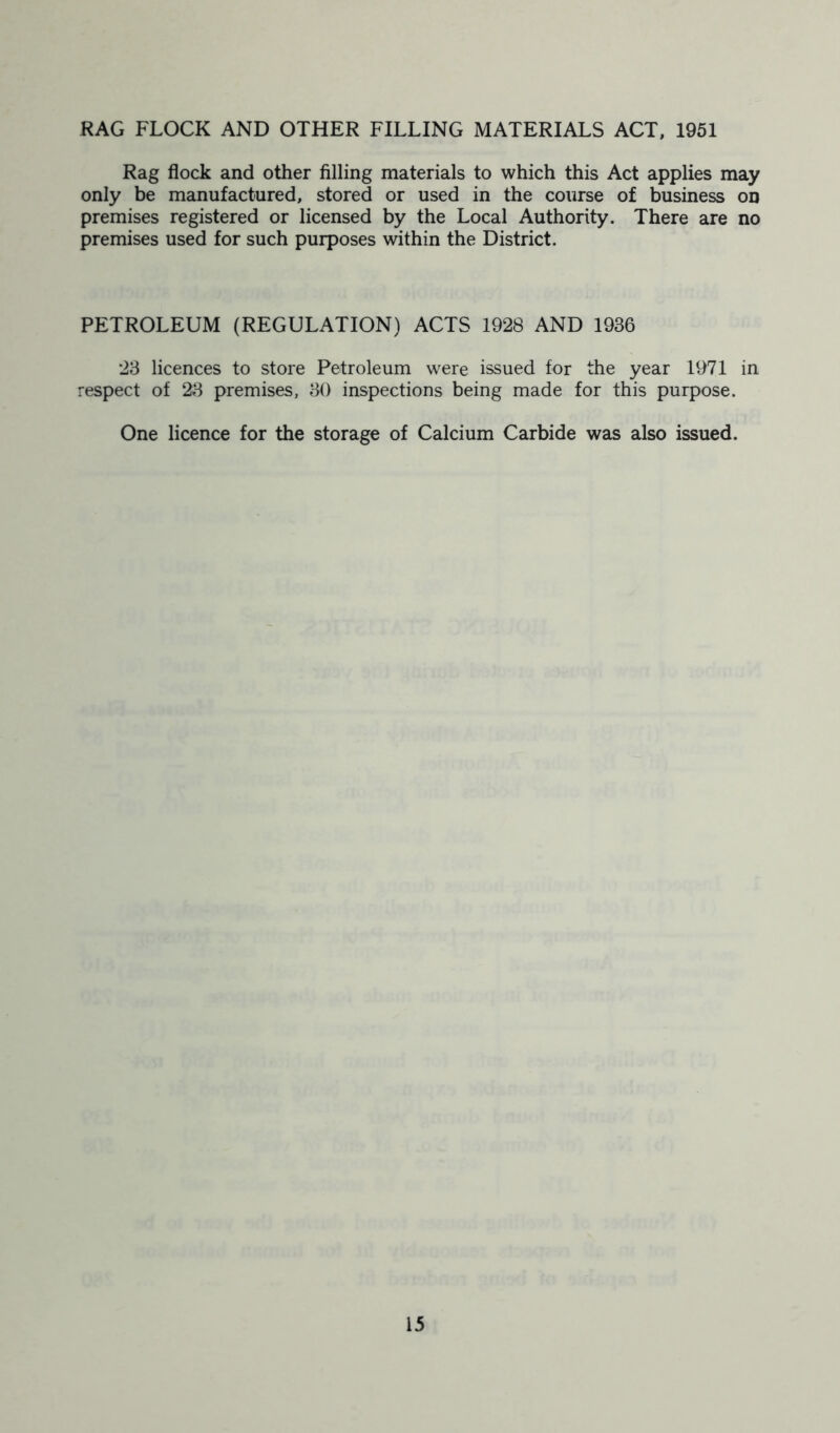 RAG FLOCK AND OTHER FILLING MATERIALS ACT, 1951 Rag flock and other filling materials to which this Act applies may only be manufactured, stored or used in the course of business on premises registered or licensed by the Local Authority. There are no premises used for such purposes within the District. PETROLEUM (REGULATION) ACTS 1928 AND 1936 23 licences to store Petroleum were issued for the year 1971 in respect of 23 premises, 30 inspections being made for this purpose. One licence for the storage of Calcium Carbide was also issued.
