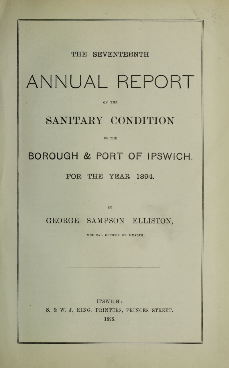 ANNUAL REPORT ON THE SANITARY CONDITION OF THE BOROUGH & PORT OF IPSWICH. FOR THE YEAR 1894. BY GEORGE SAMPSON ELLISTON, MEDICAL OFFICER OF HEALTH. IPSWICH : S. & W. J. KING, PRINTERS, PRINCES STREET. 1895.