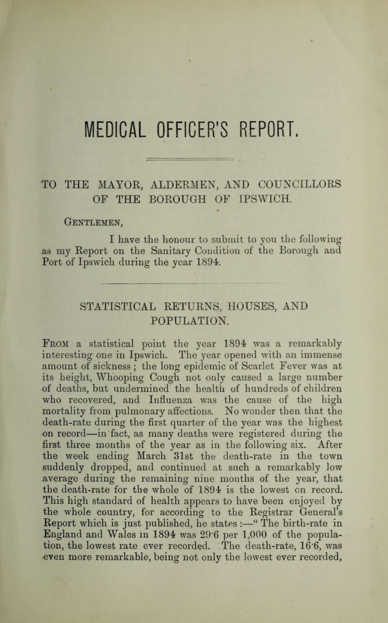 MEDICAL OFFICER’S REPORT. TO THE MAYOR, ALDERMEN, AND COUNCILLORS OF THE BOROUGH OF IPSWICH. Gentlemen, I have the honour to submit to you the following as my Report on the Sanitary Condition of the Borough and Port of Ipswich during the year 1894. STATISTICAL RETURNS, HOUSES, AND POPULATION. From a statistical point the year 1894 was a remarkably interesting one in Ipswich. The year opened with an immense amount of sickness ; the long epidemic of Scarlet Fever was at its height, Whooping Cough not only caused a large number of deaths, but undermined the health of hundreds of children who recovered, and Influenza was the cause of the high mortality from pulmonary affections. No wonder then that the death-rate during the first quarter of the year was the highest on record—in fact, as many deaths were registered during the first three months of the year as in the following six. After the week ending March 31st the death-rate in the town suddenly dropped, and continued at such a remarkably low average during the remaining nine months of the year, that the death-rate for the whole of 1894 is the lowest on record. This high standard of health appears to have been enjoyed by the whole country, for according to the Registrar General’s Report which is just published, he states :—“ The birth-rate in England and Wales in 1894 was 29‘6 per 1,000 of the popula- tion, the lowest rate ever recorded. The death-rate, 16*6, was even more remarkable, being not only the lowest ever recorded,