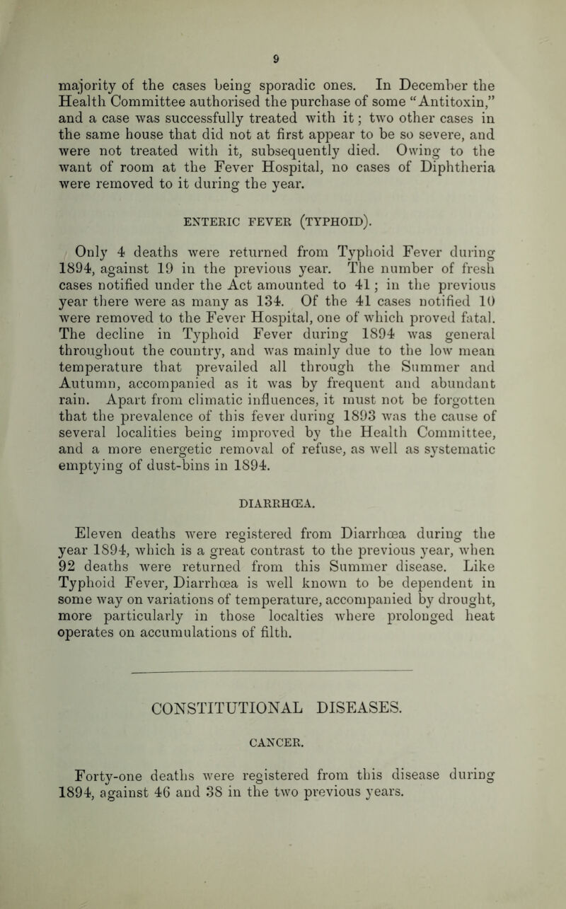 majority of the cases being sporadic ones. In December the Health Committee authorised the purchase of some “Antitoxin,” and a case was successfully treated with it; two other cases in the same house that did not at first appear to be so severe, and were not treated with it, subsequently died. Owing to the want of room at the Fever Hospital, no cases of Diphtheria were removed to it during the year. ENTERIC FEVER (TYPHOID). Only 4 deaths were returned from Typhoid Fever during 1894, against 19 in the previous year. The number of fresh cases notified under the Act amounted to 41; in the previous year there were as many as 134. Of the 41 cases notified 10 were removed to the Fever Hospital, one of which proved fatal. The decline in Typhoid Fever during 1894 was general throughout the country, and was mainly due to the low mean temperature that prevailed all through the Summer and Autumn, accompanied as it was by frequent and abundant rain. Apart from climatic influences, it must not be forgotten that the prevalence of this fever during 1893 was the cause of several localities being improved by the Health Committee, and a more energetic removal of refuse, as well as systematic emptying of dust-bins in 1894. DIARRHCEA. Eleven deaths were registered from Diarrhoea during the year 1894, which is a great contrast to the previous year, when 92 deaths were returned from this Summer disease. Like Typhoid Fever, Diarrhoea is well known to be dependent in some way on variations of temperature, accompanied by drought, more particularly in those localties where jDrolonged heat operates on accumulations of filth. CONSTITUTIONAL DISEASES. CANCER. Forty-one deaths were registered from this disease during 1894, against 46 and 38 in the two previous years.