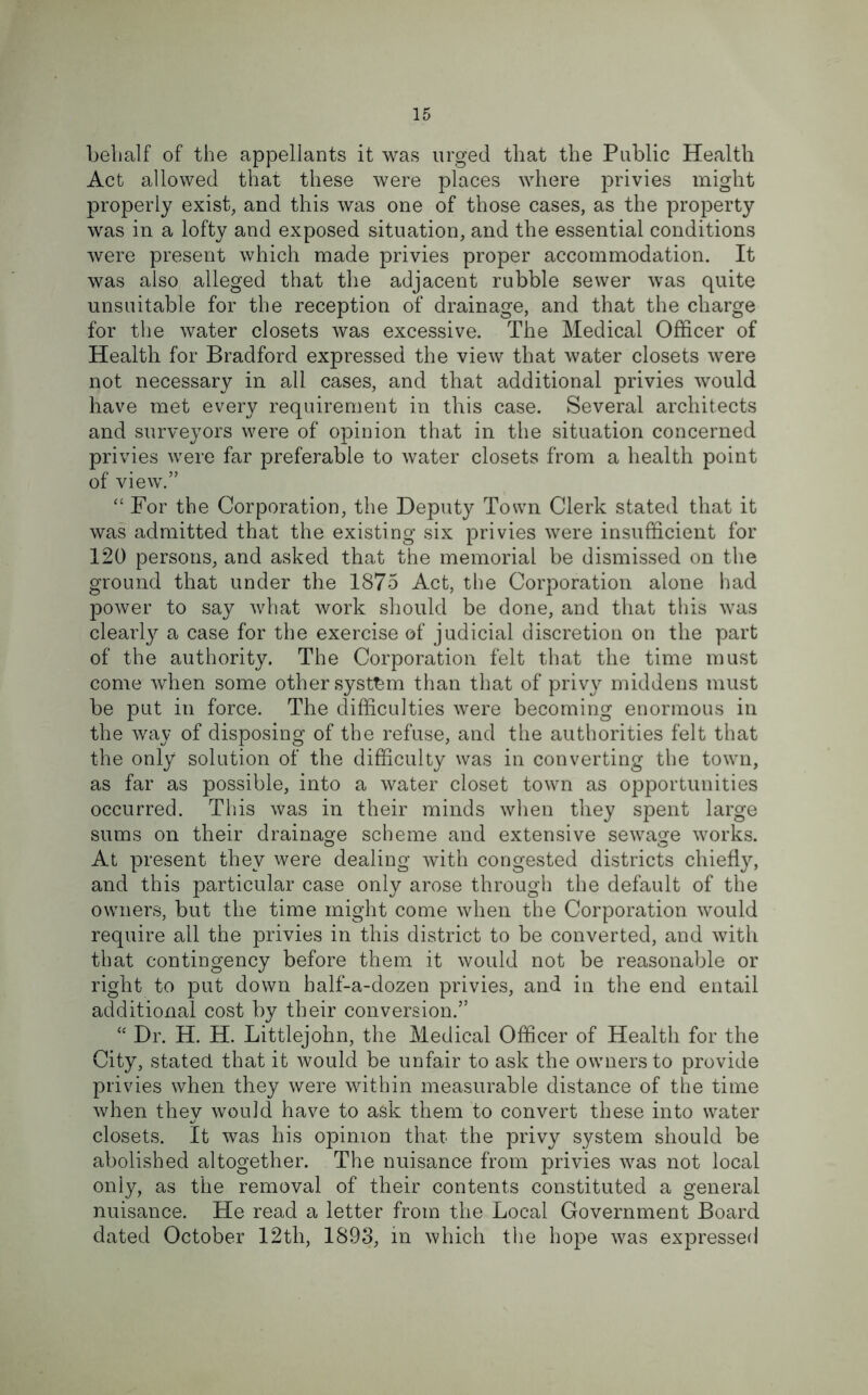 behalf of the appellants it was urged that the Public Health Act allowed that these were places where privies might properly exist, and this was one of those cases, as the property was in a lofty and exposed situation, and the essential conditions were present which made privies proper accommodation. It was also alleged that the adjacent rubble sewer was quite unsuitable for the reception of drainage, and that the charge for the water closets was excessive. The Medical Officer of Health for Bradford expressed the view that water closets were not necessary in all cases, and that additional privies would have met every requirement in this case. Several architects and surveyors were of opinion that in the situation concerned privies were far preferable to water closets from a health point of view.” “ For the Corporation, the Deputy Town Clerk stated that it was admitted that the existing six privies were insufficient for 120 persons, and asked that the memorial be dismissed on the ground that under the 1875 Act, the Corporation alone had power to say what work should be done, and that this was clearly a case for the exercise of judicial discretion on the part of the authority. The Corporation felt that the time must come when some other system than that of privy middens must be put in force. The difficulties were becoming enormous in the way of disposing of the refuse, and the authorities felt that the only solution of the difficulty was in converting the town, as far as possible, into a water closet town as opportunities occurred. This was in their minds when they spent large sums on their drainage scheme and extensive sewage works. At present they were dealing with congested districts chiefly, and this particular case only arose through the default of the owners, but the time might come when the Corporation would require all the privies in this district to be converted, and with that contingency before them it would not be reasonable or right to put down half-a-dozen privies, and in the end entail additional cost by their conversion.” “ Dr. H. H. Littlejohn, the Medical Officer of Health for the City, stated that it would be unfair to ask the owners to provide privies when they were within measurable distance of the time when they would have to ask them to convert these into water closets. It was his opinion that the privy system should be abolished altogether. The nuisance from privies was not local only, as the removal of their contents constituted a general nuisance. He read a letter from the Local Government Board dated October 12tli, 1893, in which the hope was expressed