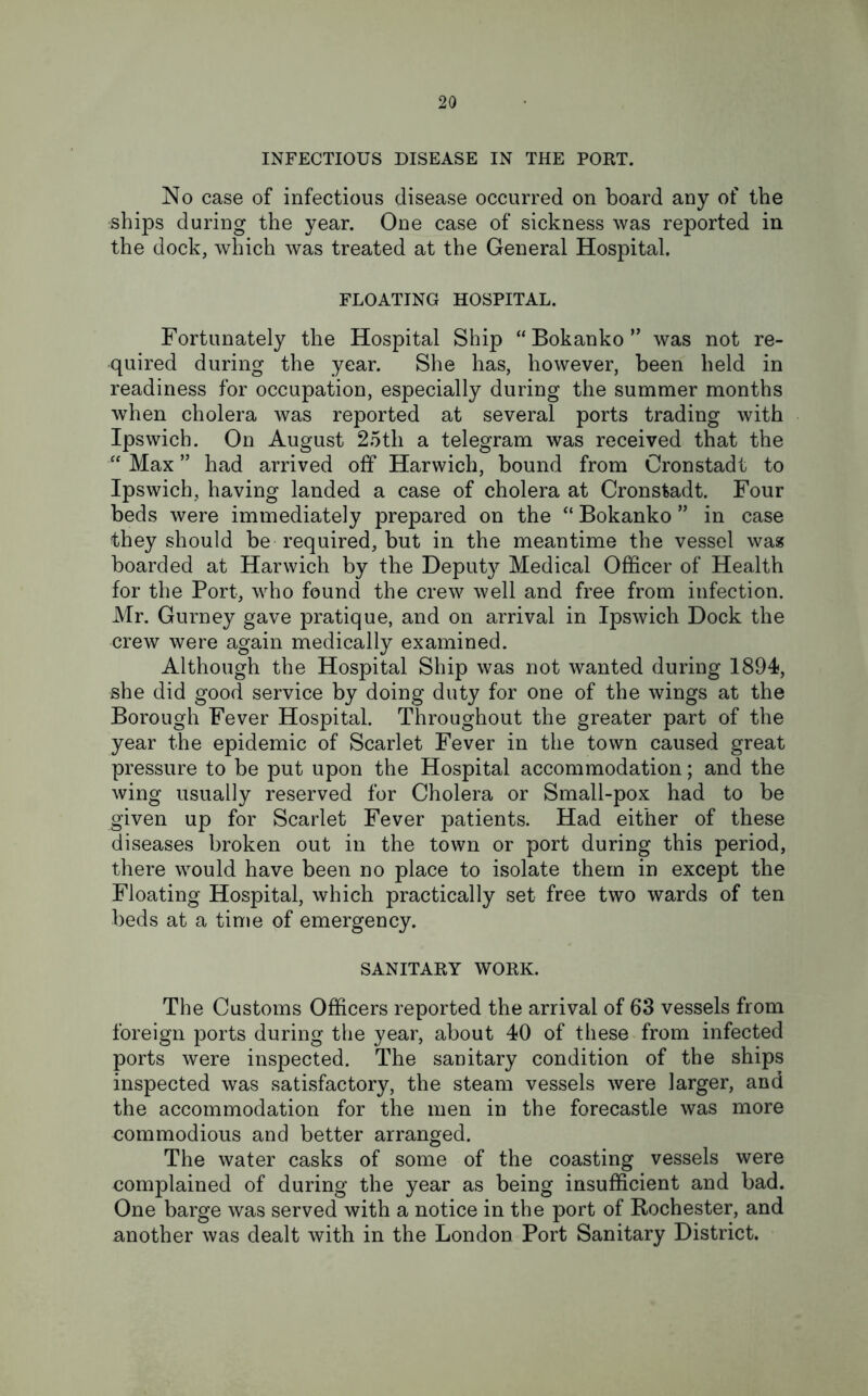 INFECTIOUS DISEASE IN THE PORT. No case of infectious disease occurred on board any of the ships during the year. One case of sickness was reported in the dock, which was treated at the General Hospital. FLOATING HOSPITAL. Fortunately the Hospital Ship “ Bokanko ” was not re- quired during the year. She has, however, been held in readiness for occupation, especially during the summer months when cholera was reported at several ports trading with Ipswich. On August 25th a telegram was received that the “ Max ” had arrived off Harwich, bound from Cronstadt to Ipswich, having landed a case of cholera at Cronstadt. Four beds were immediately prepared on the “ Bokanko ” in case they should be required, but in the meantime the vessel was boarded at Harwich by the Deputy Medical Officer of Health for the Port, who found the crew well and free from infection. Mr. Gurney gave pratique, and on arrival in Ipswich Dock the crew were again medically examined. Although the Hospital Ship was not wanted during 1894, she did good service by doing duty for one of the wings at the Borough Fever Hospital. Throughout the greater part of the year the epidemic of Scarlet Fever in the town caused great pressure to be put upon the Hospital accommodation; and the wing usually reserved for Cholera or Small-pox had to be given up for Scarlet Fever patients. Had either of these diseases broken out in the town or port during this period, there would have been no place to isolate them in except the Floating Hospital, which practically set free two wards of ten beds at a time of emergency. SANITARY WORK. The Customs Officers reported the arrival of 63 vessels from foreign ports during the year, about 40 of these from infected ports were inspected. The sanitary condition of the ships inspected was satisfactory, the steam vessels were larger, and the accommodation for the men in the forecastle was more commodious and better arranged. The water casks of some of the coasting vessels were complained of during the year as being insufficient and bad. One barge was served with a notice in the port of Rochester, and another was dealt with in the London Port Sanitary District.