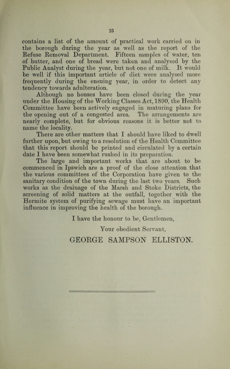 contains a list of the amount of practical work carried on in the borough during the year as well as the report of the Refuse Removal Department. Fifteen samples of water, ten of butter, and one of bread were taken and analysed by the Public Analyst during the year, but not one of milk. It would be well if this important article of diet were analysed more frequently during the ensuing year, in order to detect any tendency towards adulteration. Although no houses have been closed during the year under the Housing of the Working Classes Act, 1890, the Health Committee have been actively engaged in maturing plans for the opening out of a congested area. The arrangements are nearly complete, but for obvious reasons it is better not to name the locality. There are other matters that I should have liked to dwell further upon, but owing to a resolution of the Health Committee that this report should be printed and circulated by a certain date 1 have been somewhat rushed in its preparation. The large and important works that are about to be commenced in Ipswich are a proof of the close attention that the various committees of the Corporation have given to the sanitary condition of the town during the last two years. Such works as the drainage of the Marsh and Stoke Districts, the screening of solid matters at the outfall, together with the Hermite system of purifying sewage must have an important influence in improving the health of the borough. I have the honour to be, Gentlemen, Your obedient Servant, GEORGE SAMPSON ELLISTON.