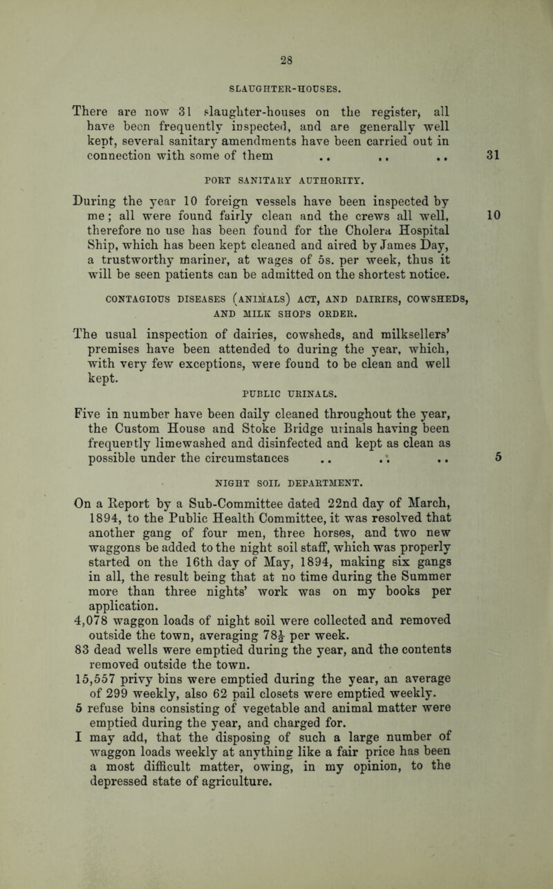 SLAUGHTER-HOUSES. There are now 31 slaughter-houses on the register* all have been frequently inspected, and are generally well kept, several sanitary amendments have been carried out in connection with some of them .. ,, ., 31 PORT SANITARY AUTHORITY. During the year 10 foreign vessels have been inspected by me; all were found fairly clean and the crews all well, 10 therefore no use has been found for the Cholera Hospital Ship, which has been kept cleaned and aired by James Day, a trustworthy mariner, at wages of 5s. per week, thus it will be seen patients can be admitted on the shortest notice. CONTAGIOUS DISEASES (ANIMALS) ACT, AND DAIRIES, COWSHEDS, AND MILK SHOPS ORDER. The usual inspection of dairies, cowsheds, and milksellers’ premises have been attended to during the year, which, with very few exceptions, were found to be clean and well kept. PUBLIC URINALS. Five in number have been daily cleaned throughout the year, the Custom House and Stoke Bridge urinals having been frequently limewashed and disinfected and kept as clean as possible under the circumstances .. .. .. 5 NIGHT SOIL DEPARTMENT. On a Deport by a Sub-Committee dated 22nd day of March, 1894, to the Public Health Committee, it was resolved that another gang of four men, three horses, and two new waggons be added to the night soil staff, which was properly started on the 16th day of May, 1894, making six gangs in all, the result being that at no time during the Summer more than three nights’ work was on my books per application. 4,078 waggon loads of night soil were collected and removed outside the town, averaging 78^- per week. 83 dead wells were emptied during the year, and the contents removed outside the town. 15,557 privy bins were emptied during the year, an average of 299 weekly, also 62 pail closets were emptied weekly. 5 refuse bins consisting of vegetable and animal matter were emptied during the year, and charged for. I may add, that the disposing of such a large number of waggon loads weekly at anything like a fair price has been a most difficult matter, owing, in my opinion, to the depressed state of agriculture.