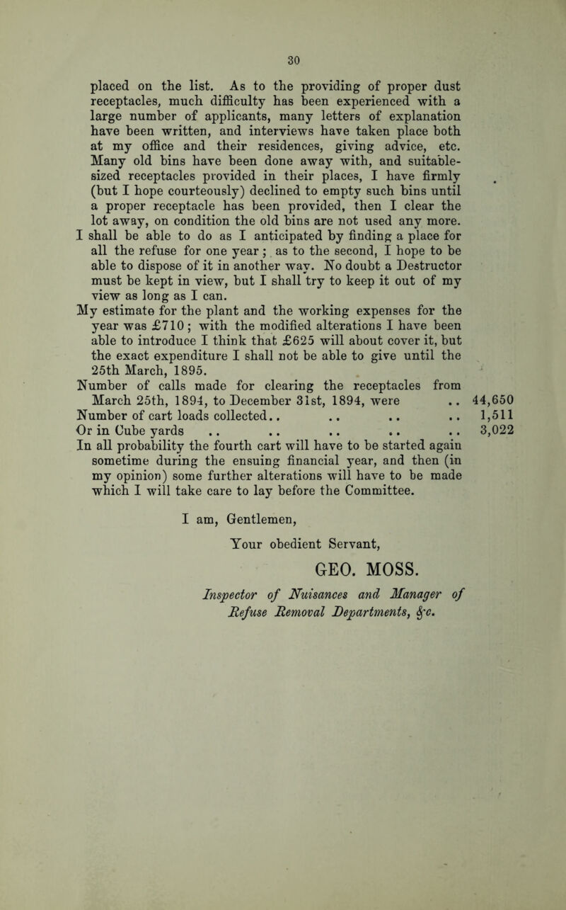 placed on the list. As to the providing of proper dust receptacles, much difficulty has been experienced with a large number of applicants, many letters of explanation have been written, and interviews have taken place both at my office and their residences, giving advice, etc. Many old bins have been done away with, and suitable- sized receptacles provided in their places, I have firmly (but I hope courteously) declined to empty such bins until a proper receptacle has been provided, then I clear the lot away, on condition the old bins are not used any more. I shall be able to do as I anticipated by finding a place for all the refuse for one year; as to the second, I hope to be able to dispose of it in another way. No doubt a Destructor must be kept in view, but I shall try to keep it out of my view as long as I can. My estimate for the plant and the working expenses for the year was £710; with the modified alterations I have been able to introduce I think that £625 will about cover it, but the exact expenditure I shall not be able to give until the 25th March, 1895. Number of calls made for clearing the receptacles from March 25th, 1894, to December 31st, 1894, were .. 44,650 Number of cart loads collected.. .. .. .. 1,511 Or in Cube yards .. .. .. .. .. 3,022 In all probability the fourth cart will have to be started again sometime during the ensuing financial year, and then (in my opinion) some further alterations will have to be made which I will take care to lay before the Committee. I am, Gentlemen, Your obedient Servant, GEO. MOSS. Inspector of Nuisances and Manager of Refuse Removal Departments, Sfc.