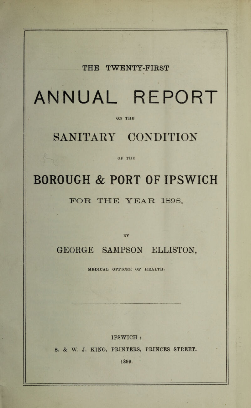 THE TWENTY-FIRST ANNUAL REPORT ON THE SANITARY CONDITION OF THE BOROUGH & PORT OF IPSWICH FOR THE YEAR 1898, BY GEORGE SAMPSON ELLISTON, MEDICAL OFFICER OF HEALTH. IPSWICH : S. & W. J. KING, PRINTERS, PRINCES STREET. 1899.