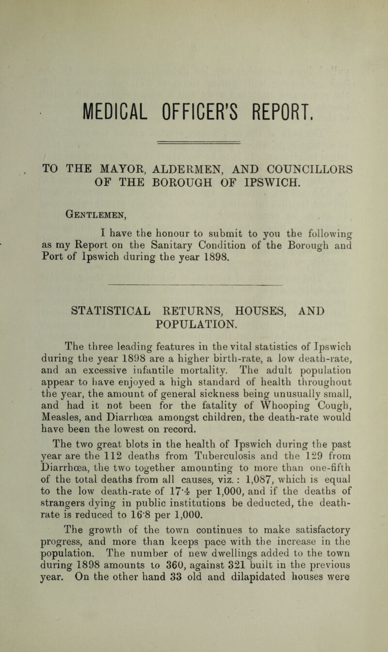 MEDICAL OFFICER’S REPORT. TO THE MAYOR, ALDERMEN, AND COUNCILLORS OF THE BOROUGH OF IPSWICH. Gentlemen, I have the honour to submit to you the following as my Report on the Sanitary Condition of the Borough and Port of Ipswich during the year 1898. STATISTICAL RETURNS, HOUSES, AND POPULATION. The three leading features in the vital statistics of Ipswich during the year 1898 are a higher birth-rate, a low death-rate, and an excessive infantile mortality. The adult population appear to have enjoyed a high standard of health throughout the year, the amount of general sickness being unusually small, and had it not been for the fatality of Whooping Cough, Measles, and Diarrhoea amongst children, the death-rate would have been the lowest on record. The two great blots in the health of Ipswich during the past year are the 112 deaths from Tuberculosis and the 129 from Diarrhoea, the two together amounting to more than one-fifth of the total deaths from all causes, viz. : 1,087, which is equal to the low death-rate of 17*4 per 1,000, and if the deaths of strangers dying in public institutions be deducted, the death- rate is reduced to 16*8 per 1,000. The growth of the town continues to make satisfactory progress, and more than keeps pace with the increase in the population. The number of new dwellings added to the town during 1898 amounts to 360, against 321 built in the previous year. On the other hand 33 old and dilapidated houses were