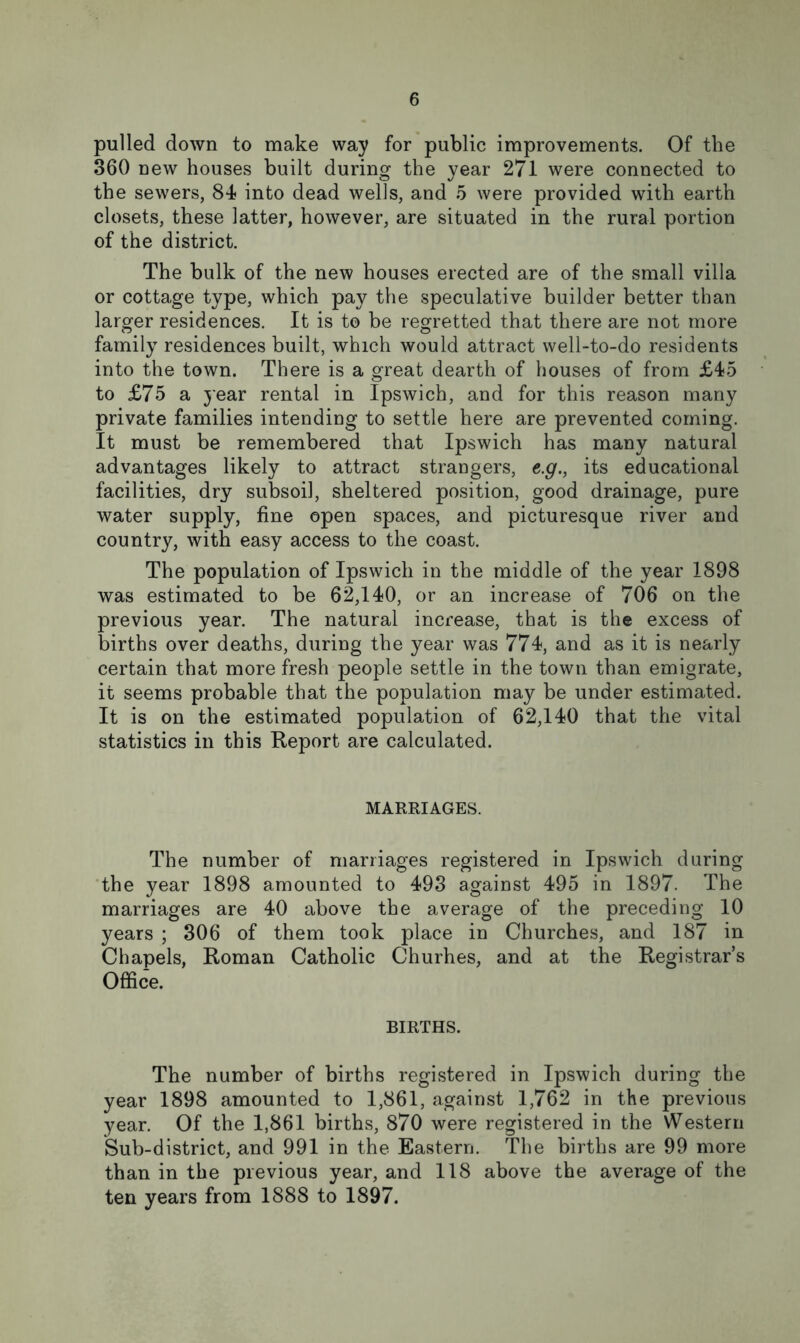 pulled down to make way for public improvements. Of the 360 new houses built during the year 271 were connected to the sewers, 84? into dead wells, and 5 were provided with earth closets, these latter, however, are situated in the rural portion of the district. The bulk of the new houses erected are of the small villa or cottage type, which pay the speculative builder better than larger residences. It is to be regretted that there are not more family residences built, which would attract well-to-do residents into the town. There is a great dearth of houses of from £45 to £75 a year rental in Ipswich, and for this reason many private families intending to settle here are prevented coming. It must be remembered that Ipswich has many natural advantages likely to attract strangers, e.g., its educational facilities, dry subsoil, sheltered position, good drainage, pure water supply, fine open spaces, and picturesque river and country, with easy access to the coast. The population of Ipswich in the middle of the year 1898 was estimated to be 62,140, or an increase of 706 on the previous year. The natural increase, that is the excess of births over deaths, during the year was 774?, and as it is nearly certain that more fresh people settle in the town than emigrate, it seems probable that the population may be under estimated. It is on the estimated population of 62,140 that the vital statistics in this Report are calculated. MARRIAGES. The number of marriages registered in Ipswich during the year 1898 amounted to 493 against 495 in 1897. The marriages are 40 above the average of the preceding 10 years ; 306 of them took place in Churches, and 187 in Chapels, Roman Catholic Churhes, and at the Registrar’s Office. BIRTHS. The number of births registered in Ipswich during the year 1898 amounted to 1,861, against 1,762 in the previous year. Of the 1,861 births, 870 were registered in the Western Sub-district, and 991 in the Eastern. The births are 99 more than in the previous year, and 118 above the average of the ten years from 1888 to 1897.