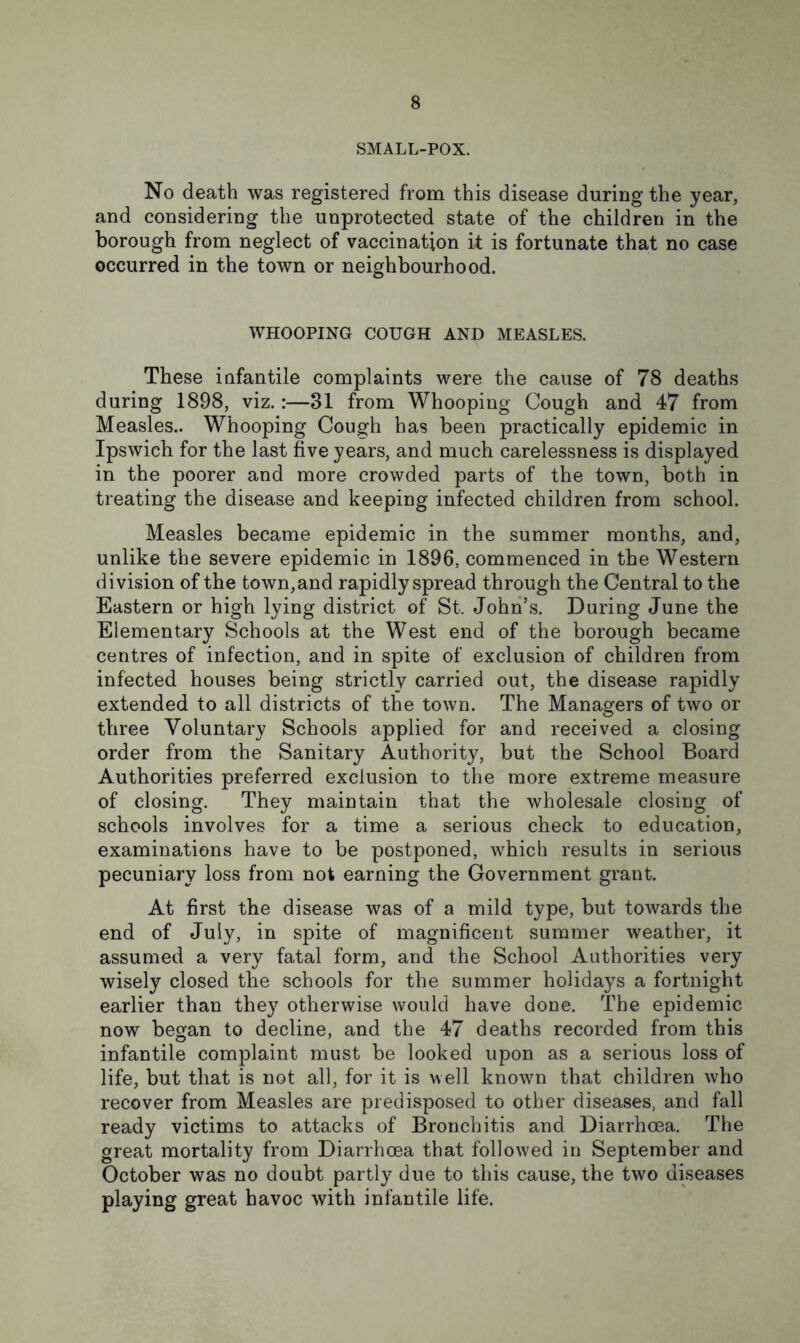 SMALL-POX. No death was registered from this disease during the year, and considering the unprotected state of the children in the borough from neglect of vaccination it is fortunate that no case occurred in the town or neighbourhood. WHOOPING COUGH AND MEASLES. These infantile complaints were the cause of 78 deaths during 1898, viz.:—31 from Whooping Cough and 47 from Measles.. Whooping Cough has been practically epidemic in Ipswich for the last five years, and much carelessness is displayed in the poorer and more crowded parts of the town, both in treating the disease and keeping infected children from school. Measles became epidemic in the summer months, and, unlike the severe epidemic in 1896, commenced in the Western division of the town, and rapidly spread through the Central to the Eastern or high lying district of St. John’s. During June the Elementary Schools at the West end of the borough became centres of infection, and in spite of exclusion of children from infected houses being strictly carried out, the disease rapidly extended to all districts of the town. The Managers of two or three Voluntary Schools applied for and received a closing order from the Sanitary Authority, but the School Board Authorities preferred exclusion to the more extreme measure of closing. They maintain that the wholesale closing of schools involves for a time a serious check to education, examinations have to be postponed, which results in serious pecuniary loss from not earning the Government grant. At first the disease was of a mild type, but towards the end of July, in spite of magnificent summer weather, it assumed a very fatal form, and the School Authorities very wisely closed the schools for the summer holidays a fortnight earlier than they otherwise would have done. The epidemic now began to decline, and the 47 deaths recorded from this infantile complaint must be looked upon as a serious loss of life, but that is not all, for it is well known that children who recover from Measles are predisposed to other diseases, and fall ready victims to attacks of Bronchitis and Diarrhoea. The great mortality from Diarrhoea that followed in September and October was no doubt partly due to this cause, the two diseases playing great havoc with infantile life.