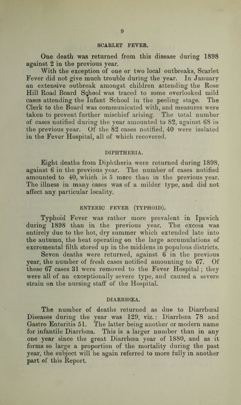 SCARLET FEVER. One death was returned from this disease during 1898 against 2 in the previous year. With the exception of one or two local outbreaks, Scarlet Fever did not give much trouble during the year. In January an extensive outbreak amongst children attending the Rose Hill Road Board School was traced to some overlooked mild cases attending the Infant School in the peeling stage. The Clerk to the Board was communicated with, and measures were taken to prevent further mischief arising. The total number of cases notified during the year amounted to 82, against 68 in the previous year. Of the 82 cases notified, 40 were isolated in the Fever Hospital, all of which recovered. DIPHTHERIA. Eight deaths from Diphtheria were returned during 1898, against 6 in the previous year. The number of cases notified amounted to 40, which is 5 more than in the previous year. The illness in many cases was of a milder type, and did not affect any particular locality. ENTERIC FEVER (TYPHOID). Typhoid Fever was rather more prevalent in Ipswich during 1898 than in the previous year. The excess was entirely due to the hot, dry summer which extended late into the autumn, the heat operating on the large accumulations of excremental filth stored up in the middens in populous districts. Seven deaths were returned, against 6 in the previous year, the number of fresh cases notified amounting to 67. Of these 67 cases 31 were removed to the Fever Hospital; they were all of an exceptionally severe type, and caused a severe strain on the nursing staff of the Hospital. DIARRHOEA. The number of deaths returned as due to Diarrhoeal Diseases during the year was 129, viz.: Diarrhoea 78 and Gastro Enteritis 51. The latter being another or modern name for infantile Diarrhoea. This is a larger number than in any one year since the great Diarrhoea year of 1880, and as it forms so large a proportion of the mortality during the past year, the subject will be again referred to more fully in another part of this Report.