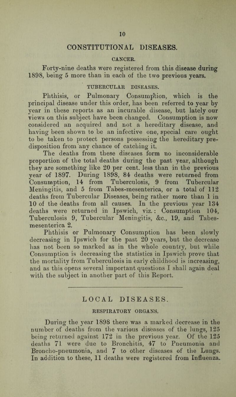 CONSTITUTIONAL DISEASES. CANCER. Forty-nine deaths were registered from this disease during 1898, being 5 more than in each of the two previous years. TUBERCULAR DISEASES. Phthisis, or Pulmonary Consumption, which is the principal disease under this order, has been referred to year by year in these reports as an incurable disease, but lately our views on this subject have been changed. Consumption is now considered an acquired and not a hereditary disease, and having been shown to be an infective one, special care ought to be taken to protect persons possessing the hereditary pre- disposition from any chance of catching it. The deaths from these diseases form no inconsiderable proportion of the total deaths during the past year, although they are something like 20 per cent, less than in the previous year of 1897. During 1898, 84 deaths were returned from Consumption, 14 from Tuberculosis, 9 from Tubercular Meningitis, and 5 from Tabes-mesenterica, or a total of 112 deaths from Tubercular Diseases, being rather more than 1 in 10 of the deaths from all causes. In the previous year 134 deaths were returned in Ipswich, viz.: Consumption 104, Tuberculosis 9, Tubercular Meningitis, &c., 19, and Tabes- mesenterica 2. Phthisis or Pulmonary Consumption has been slowly decreasing in Ipswich for the past 20 years, but the decrease has not been so marked as in the whole county, but while Consumption is decreasing the statistics in Ipswich prove that the mortality from Tuberculosis in early childhood is increasing, and as this opens several important questions I shall again deal with the subject in another part of this Report. LOCAL DISEASES. RESPIRATORY ORGANS. During the year 1898 there was a marked decrease in the number of deaths from the various diseases of the lungs, 125 being returned against 172 in the previous year. Of the 125 deaths 71 were due to Bronchitis, 47 to Pneumonia and Broncho-pneumonia, and 7 to other diseases of the Lungs. In addition to these, 11 deaths were registered from Influenza.