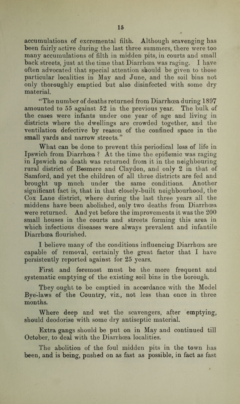 accumulations of excremental filth. Although scavenging has been fairly active during the last three summers, there were too many accumulations of filth in midden pits, in courts and small back streets, just at the time that Diarrhoea was raging. I have often advocated that special attention should be given to those particular localities in May and June, and the soil bins not only thoroughly emptied but also disinfected with some dry material. “The number of deaths returned from Diarrhoea during 1897 amounted to 55 against 52 in the previous year. The bulk of the cases were infants under one year of age and living in districts where the dwellings are crowded together, and the ventilation defective by reason of the confined space in the small yards and narrow streets.” What can be done to prevent this periodical loss of life in Ipswich from Diarrhoea ? At the time the epidemic was raging in Ipswich no death was returned from it in the neighbouring rural district of Bosmere and Claydon, and only 2 in that of Samford, and yet the children of all three districts are fed and brought up much under the same conditions. Another significant fact is, that in that closely-built neighbourhood, the Cox Lane district, where during the last three years all the middens have been abolished, only two deaths from Diarrhoea were returned. And yet before the improvements it was the 200 small houses in the courts and streets forming this area in which infectious diseases were always prevalent and infantile Diarrhoea flourished. I believe many of the conditions influencing Diarrhoea are capable of removal, certainly the great factor that I have persistently reported against for 25 years. First and foremost must be the more frequent and systematic emptying of the existing soil bins in the borough. They ought to be emptied in accordance with the Model Bye-laws of the Country, viz., not less than once in three months. Where deep and wet the scavengers, after emptying, should deodorise with some dry antiseptic material. Extra gangs should be put on in May and continued till October, to deal with the Diarrhoea localities. The abolition of the foul midden pits in the town has been, and is being, pushed on as fast as possible, in fact as fast