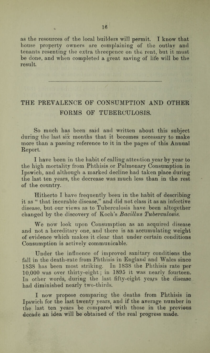 as the resources of the local builders will permit. I know that house property owners are complaining of the outlay and tenants resenting the extra threepence on the rent, but it must be done, and when completed a great saving of life will be the result. THE PREVALENCE OF CONSUMPTION AND OTHER FORMS OF TUBERCULOSIS. So much has been said and written about this subject during the last six months that it becomes necessary to make more than a passing reference to it in the pages of this Annual Report. I have been in the habit of calling attention year by year to the high mortality from Phthisis or Pulmonary Consumption in Ipswich, and although a marked decline had taken place during the last ten years, the decrease was much less than in the rest of the country. Hitherto I have frequently been in the habit of describing it as “ that incurable disease,” and did not class it as an infective disease, but our views as to Tuberculosis have been altogether changed by the discovery of Koch’s Bacillus Tuberculosis. We now look upon Consumption as an acquired disease and not a hereditary one, and there is an accumulating weight of evidence which makes it clear that under certain conditions Consumption is actively communicable. Under the influence of improved sanitary conditions the fall in the death-rate from Phthisis in England and Wales since 1S38 has been most striking. In 1838 the Phthisis rate per 10,000 was over thirty-eight; in 1895 it was nearly fourteen. In other words, during the last fifty-eight year’s the disease had diminished nearly two-thirds. I now propose comparing the deaths from Phthisis in Ipswich for the last twenty years, and if the average number in the last ten years be compared with those in the previous decade an idea will be obtained of the real progress made.