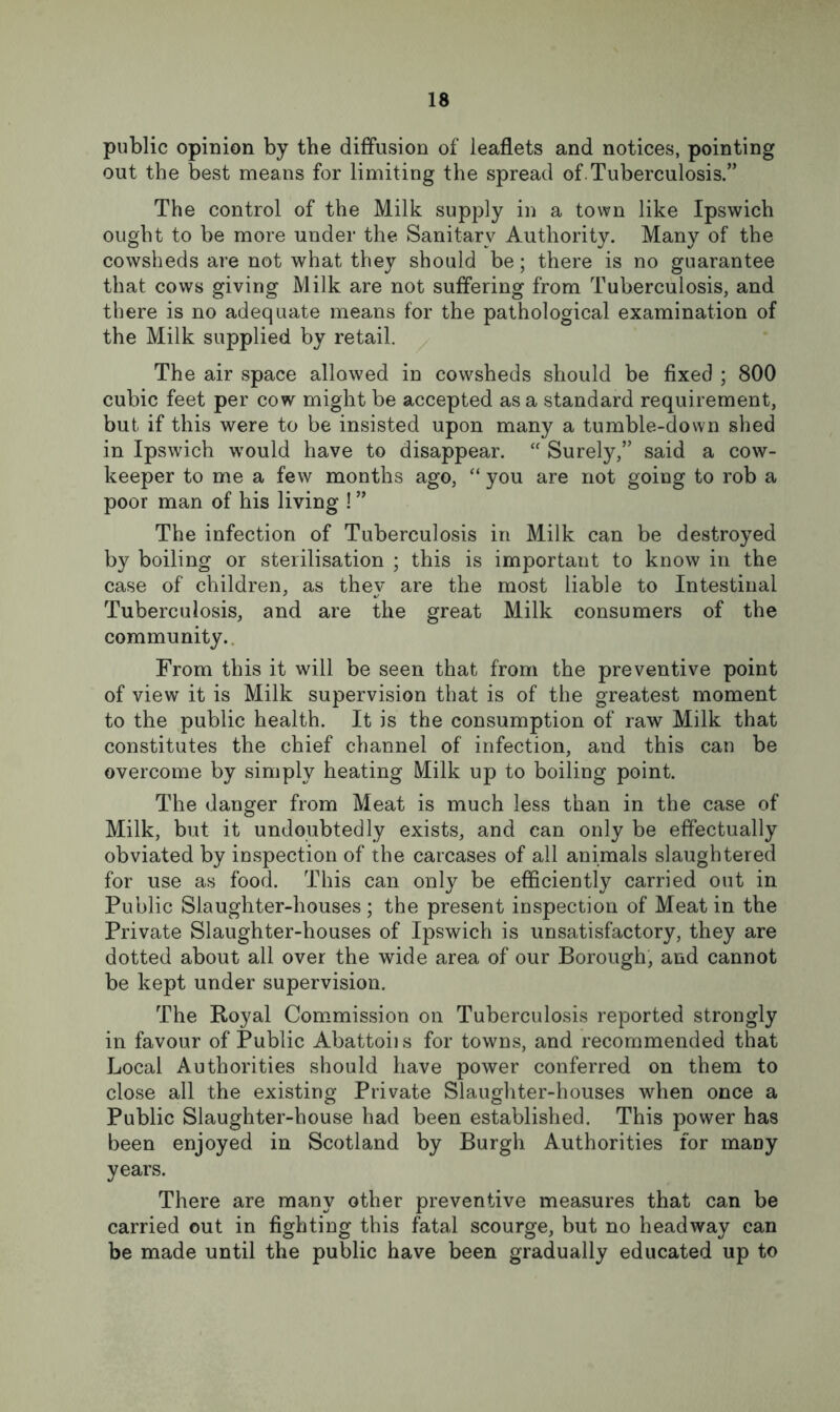 public opinion by the diffusion of leaflets and notices, pointing out the best means for limiting the spread of Tuberculosis.” The control of the Milk supply in a town like Ipswich ought to be more under the Sanitary Authority. Many of the cowsheds are not what they should be; there is no guarantee that cows giving Milk are not suffering from Tuberculosis, and there is no adequate means for the pathological examination of the Milk supplied by retail. The air space allowed in cowsheds should be fixed ; 800 cubic feet per cow might be accepted as a standard requirement, but if this were to be insisted upon many a tumble-down shed in Ipswich would have to disappear. “ Surely,” said a cow- keeper to me a few months ago, “ you are not going to rob a poor man of his living ! ” The infection of Tuberculosis in Milk can be destroyed by boiling or sterilisation ; this is important to know in the case of children, as they are the most liable to Intestinal Tuberculosis, and are the great Milk consumers of the community.. From this it will be seen that from the preventive point of view it is Milk supervision that is of the greatest moment to the public health. It is the consumption of raw Milk that constitutes the chief channel of infection, and this can be overcome by simply heating Milk up to boiling point. The danger from Meat is much less than in the case of Milk, but it undoubtedly exists, and can only be effectually obviated by inspection of the carcases of all animals slaughtered for use as food. This can only be efficiently carried out in Public Slaughter-houses ; the present inspection of Meat in the Private Slaughter-houses of Ipswich is unsatisfactory, they are dotted about all over the wide area of our Borough, and cannot be kept under supervision. The Royal Commission on Tuberculosis reported strongly in favour of Public Abattoiis for towns, and recommended that Local Authorities should have power conferred on them to close all the existing Private Slaughter-houses when once a Public Slaughter-house had been established. This power has been enjoyed in Scotland by Burgh Authorities for many years. There are many other preventive measures that can be carried out in fighting this fatal scourge, but no headway can be made until the public have been gradually educated up to
