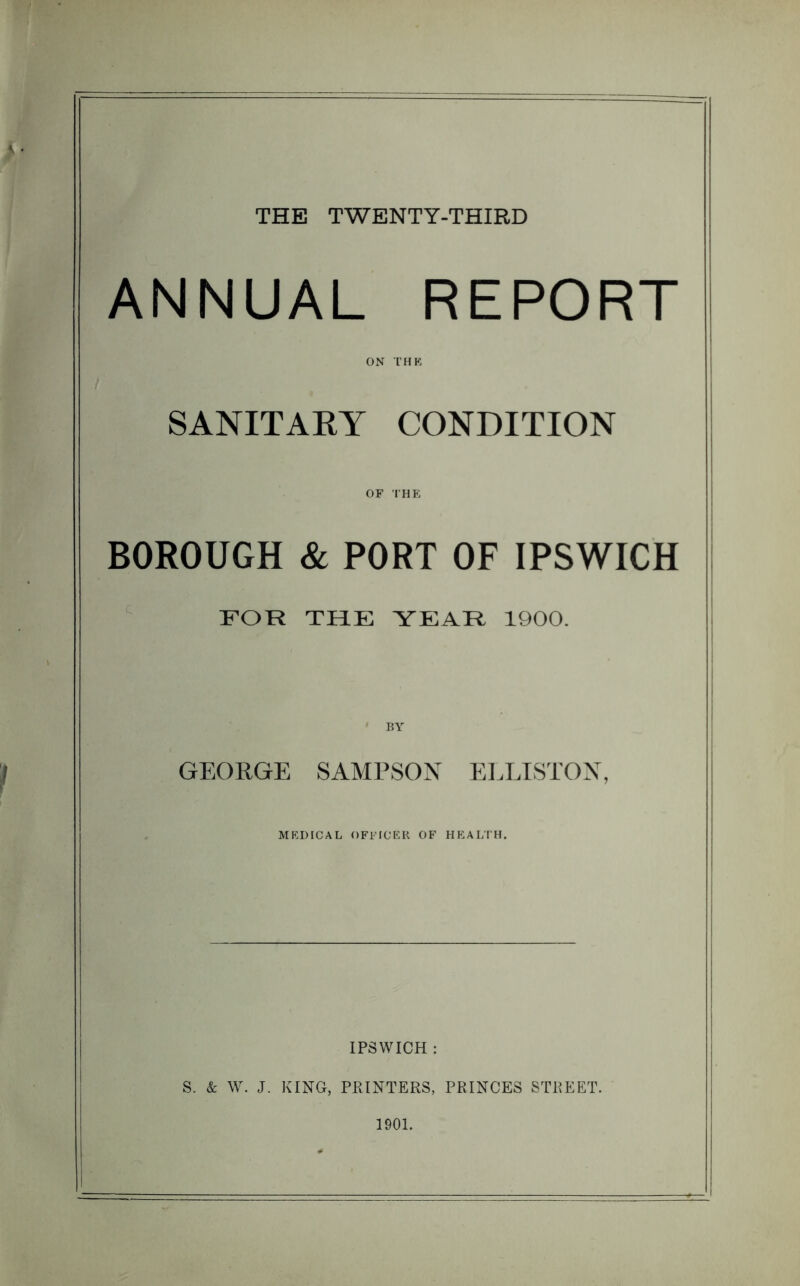 THE TWENTY-THIRD ANNUAL REPORT ON THK SANITAEY CONDITION OF THE BOROUGH & PORT OF IPSWICH FOR THE YEAR 1900. GEORGE SAMPSON EELISTOX, MEDICAL OFFICER OF HEALTH. IPSWICH : S. & W. J. KING, PEINTERS, PRINCES STREET. 1901.