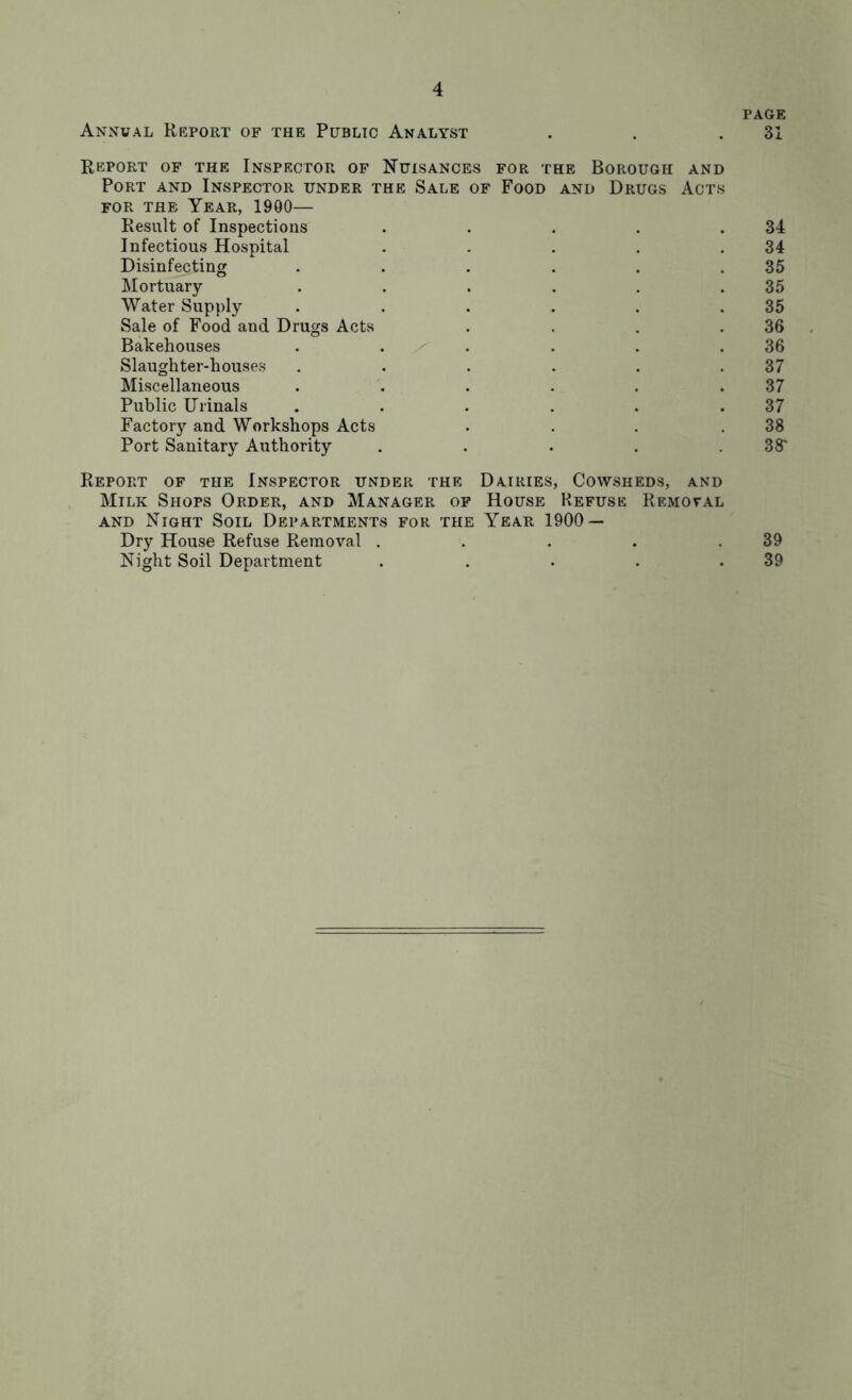 PAGE Annual Report of the Public Analyst . . .31 Report of the Inspector of Nuisances for the Borough and Port and Inspector under the Sale of Food and Drugs Acts FOR the Year, 1900— Result of Inspections . . . . .34 Infectious Hospital . . . . .34 Disinfecting . . . . . .35 Mortuary . . . . . .35 Water Supply . . . . . .35 Sale of Food and Drugs Acts . . . .36 Bakehouses . . / . . . .36 Slaughter-houses . . . . . .37 Miscellaneous . . . . . .37 Public Urinals . . . . . .37 Factory and Workshops Acts . . . .38 Port Sanitary Authority . . . . .38' Report of the Inspector under the Dairies, Cowsheds, and Milk Shops Order, and Manager of House Refuse Removal and Night Soil Departments for the Year 1900 — Dry House Refuse Removal . . . . .39 Night Soil Department . . . . .39