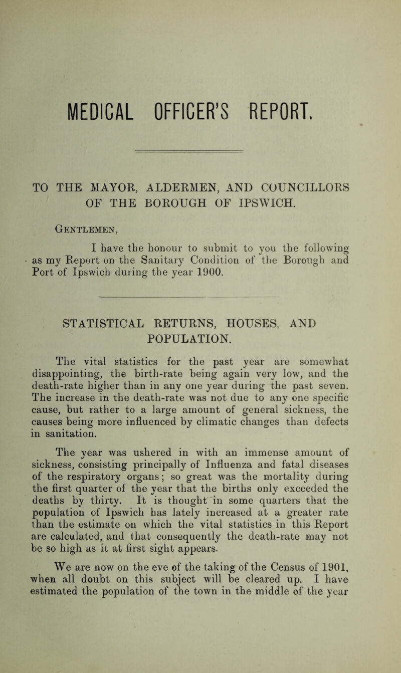 MEDICAL OFFICER’S REPORT. TO THE MAYOR, ALDERMEN, AND COUNCILLORS OF THE BOROUGH OF IPSWICH. Gentlemen, I have the honour to submit to you the following as my Report on the Sanitary Condition of the Borough and Port of Ipswich during the 3^ear 1900. STATISTICAL RETURNS, HOUSES, AND POPULATION. The vital statistics for the past year are somewhat disappointing, the birth-rate being again very low, and the death-rate higher than in any one year during the past seven. The increase in the death-rate was not due to any one specific cause, but rather to a large amount of general sickness, the causes being more influenced by climatic changes than defects in sanitation. The year was ushered in with an immense amount of sickness, consisting principally of Influenza and fatal diseases of the respiratory organs; so great was the mortality during the first quarter of the year that the births only exceeded the deaths by thirty. It is thought 'in some quarters that the population of Ipswich has lately increased at a greater rate than the estimate on which the vital statistics in this Report are calculated, and that consequently the death-rate may not be so high as it at first sight appears. We are now on the eve of the taking of the Census of 1901, when all doubt on this subject will be cleared up. I have estimated the population of the town in the middle of the year