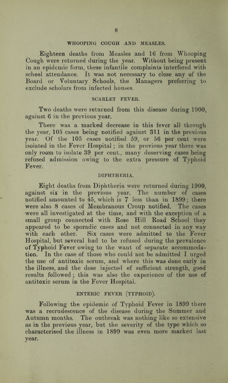 WHOOPING COUGH AND MEASLES. Eighteen deaths from Measles and 16 from Whooping Cough were returned during the year. Without being present in an epidemic form, these infantile complaints interfered with school attendance. It was not necessary to close any of the Board or Voluntary Schools, the Managers preferring to exclude scholars from infected houses. SCARLET FEVER. Two deaths were returned from this disease during 1900, against 6 in the previous year. There was a marked decrease in this fever all through the year, 105 cases being notified against 811 in the previous year. Of the 105 cases notified 59, or 56 per cent were isolated in the Fever Hospital; in the previous year there was only room to isolate 39 per cent., many deserving cases being refused admission owing to the extra pressure of Typhoid Fever. DIPHTHERIA. Eight deaths from Diphtheria were returned during 1900, against six in the previous year. The number of cases notified amounted to 45, which is 7 less than in 1899; there were also 8 cases of Membranous Croup notified. The cases •were all investigated at the time, and with the exception of a small group connected with Bose Hill Road School they appeared to be sporadic cases and not connected in any way with each other. Six cases were admitted to the Fever Hospital, but several had to be refused during the prevalence of Typhoid Fever owing to the want of separate accommoda- tion. In the case of those who could not be admitted I urged the use of antitoxic serum, and where this was done early in the illness, and the dose injected of sufficient strength, good results followed ; this was also the experience of the use of antitoxic serum in the Fever Hospital. ENTERIC FEVER (TYPHOID). Following the epidemic of Typhoid Fever in 1899 there was a recrudescence of the disease during the Summer and Autumn months. The outbreak was nothing like so extensive as in the previous year, but the severity of the type which so characterised the illness in 1899 was even more marked last year.