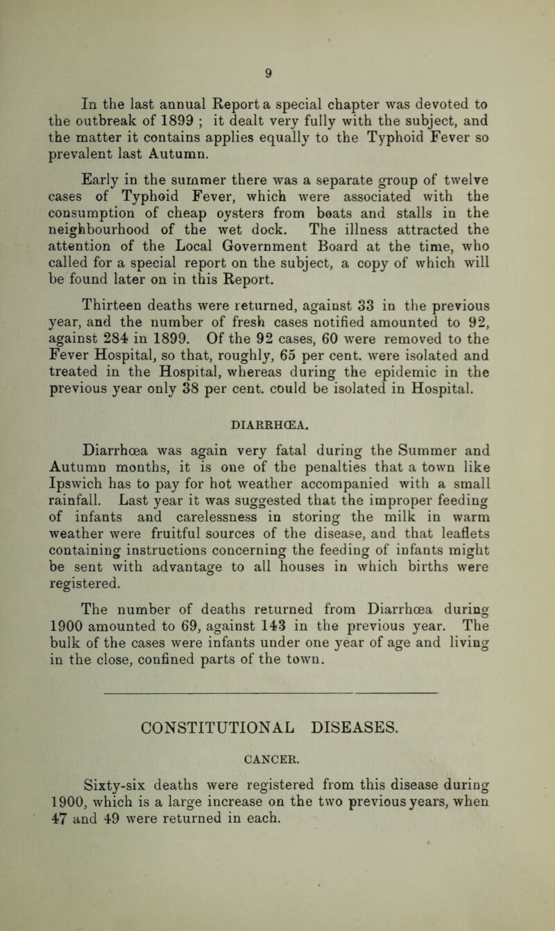 In the last annual Report a special chapter was devoted to the outbreak of 1899 ; it dealt very fully with the subject, and the matter it contains applies equally to the Typhoid Fever so prevalent last Autumn. Early in the summer there was a separate group of twelve cases of Typhoid Fever, which were associated with the consumption of cheap oysters from beats and stalls in the neighbourhood of the wet dock. The illness attracted the attention of the Local Government Board at the time, who called for a special report on the subject, a copy of which will be found later on in this Report. Thirteen deaths were returned, against 33 in the previous year, and the number of fresh cases notified amounted to 92, against 284 in 1899. Of the 92 cases, 60 were removed to the Fever Hospital, so that, roughly, 65 per cent, were isolated and treated in the Hospital, whereas during the epidemic in the previous year only 38 per cent, could be isolated in Hospital. DIARRHCEA. Diarrhoea was again very fatal during the Summer and Autumn months, it is one of the penalties that a town like Ipswich has to pay for hot weather accompanied with a small rainfall. Last year it was suggested that the improper feeding of infants and carelessness in storing the milk in warm weather were fruitful sources of the disease, and that leaflets containing instructions concerning the feeding of infants might be sent with advantage to all houses in which births were registered. The number of deaths returned from Diarrhoea during 1900 amounted to 69, against 143 in the previous year. The bulk of the cases were infants under one year of age and living in the close, confined parts of the town. CONSTITUTIONAL DISEASES. CANCER. Sixty-six deaths were registered from this disease during 1900, which is a large increase on the two previous years, when 47 and 49 were returned in each.