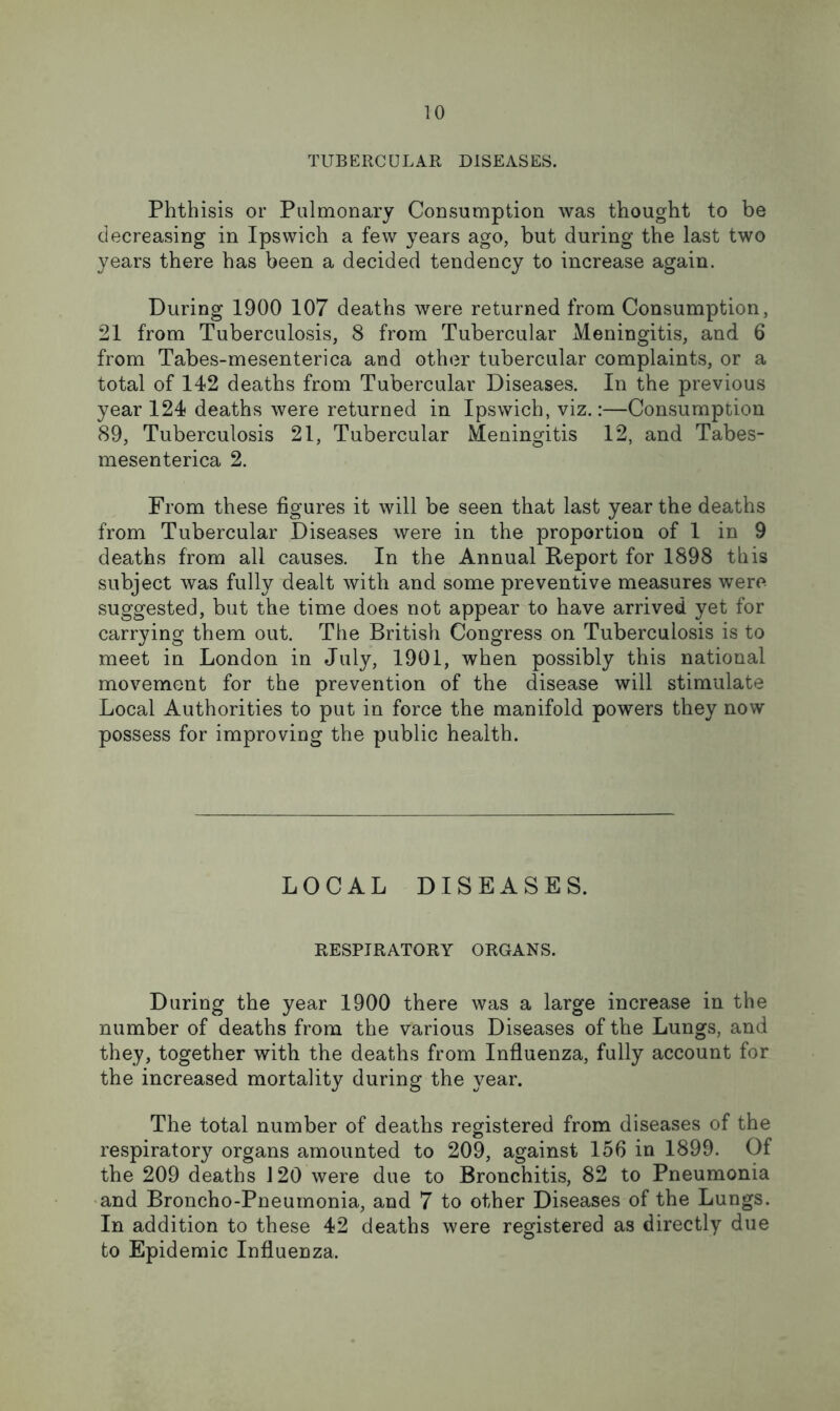 TUBERCULAR DISEASES. Phthisis or Pulmonary Consumption was thought to be decreasing in Ipswich a few years ago, but during the last two years there has been a decided tendency to increase again. During 1900 107 deaths were returned from Consumption, 21 from Tuberculosis, 8 from Tubercular Meningitis, and 6 from Tabes-mesenterica and other tubercular complaints, or a total of 142 deaths from Tubercular Diseases. In the previous year 124 deaths were returned in Ipswich, viz.:—Consumption 89, Tuberculosis 21, Tubercular Meningitis 12, and Tabes- mesenterica 2. From these figures it will be seen that last year the deaths from Tubercular Diseases were in the proportion of 1 in 9 deaths from all causes. In the Annual Report for 1898 this subject was fully dealt with and some preventive measures were suggested, but the time does not appear to have arrived yet for carrying them out. The British Congress on Tuberculosis is to meet in London in July, 1901, when possibly this national movement for the prevention of the disease will stimulate Local Authorities to put in force the manifold powers they now possess for improving the public health. LOCAL DISEASES. RESPIRATORY ORGANS. During the year 1900 there was a large increase in the number of deaths from the various Diseases of the Lungs, and they, together with the deaths from Influenza, fully account for the increased mortality during the year. The total number of deaths registered from diseases of the respiratory organs amounted to 209, against 156 in 1899. Of the 209 deaths 120 were due to Bronchitis, 82 to Pneumonia and Broncho-Pneumonia, and 7 to other Diseases of the Lungs. In addition to these 42 deaths were registered as directly due to Epidemic Influenza.