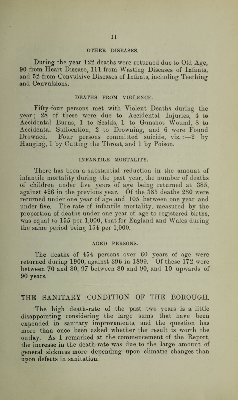 OTHER DISEASES. During the year 122 deaths were returned due to Old Age, 90 from Heart Disease, 111 from Wasting Diseases of Infants, and 52 from Convulsive Diseases of Infants, including Teething and Convulsions. DEATHS FROM VIOLENCE. Fifty-four persons met with Violent Deaths during the year; 28 of these were due to Accidental Injuries, 4 to Accidental Burns, 1 to Scalds, 1 to Gunshot Wound, 8 to Accidental Suffocation, 2 to Drowning, and 6 were Found Drowned. Four persons committed suicide, viz. :—2 by Hanging, 1 by. Cutting the Throat, and 1 by Poison. INFANTILE MORTALITY. There has been a substantial reduction in the amount of infantile mortality during the past year, the number of deaths of children under five years of age being returned at 385, against 426 in the previous year. Of the 385 deaths 280 were returned under one year of age and 105 between one year and under five. The rate of infantile mortality, measured by the proportion of deaths under one year of age to registered births, was equal to 155 per 1,000, that for England and Wales during the same period being 154 per 1,000. AGED PERSONS. The deaths of 454 persons over 60 years of age were returned during 1900, against 396 in 1899. Of these 172 were between 70 and 80, 97 between 80 and 90, and 10 upwards of 90 years. THE SANITARY CONDITION OF THE BOROUGH. The high death-rate of the past two years is a little disappointing considering the large sums that have been expended in sanitary improvements, and the question has more than once been asked whether the result is worth the outlay. As I remarked at the commencement of the Report, the increase in the death-rate was due to the large amount of general sickness more depending upon climatic changes than upon defects in sanitation.