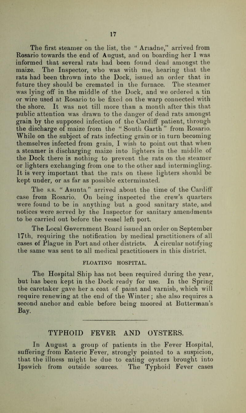 The first steamer on the list, the Ariadne,” arrived from Rosario towards the end of August, and on boarding her 1 was informed that several rats had been found dead amongst the maize. The Inspector, who was with me, hearing that the rats had been thrown into the Dock, issued an order that in future they should be cremated in the furnace. The steamer was lying off in the middle of the Dock, and we ordered a tin or wire used at Rosario to be fixed on the warp connected with the shore. It was not till more than a montli after this that public attention was drawn to the danger of dead rats amongst grain by the supposed infection of the Cardiff patient, through the discharge of maize from the “ South Garth ” from Rosario. While on the subject of rats infecting grain or in turn becoming themselves infected from grain, I wish to point out that when a steamer is discharging maize into lighters in the middle of the Dock there is nothing to prevent the rats on the steamer or lighters exchanging from one to the other and intermingling. It is very important that the rats on these lighters should be kept under, or as far as possible exterminated. The s.s. “Asunta” arrived about the time of the Cardiff case from Rosario. On being inspected the crew’s quarters were found to be in anything but a good sanitary state, and notices were served by the Inspector for sanitary amendments to be carried out before the vessel left port. The Local Government Board issued an order on September 17th, requiring the notification by medical practitioners of all cases of Plague in Port and other districts. A circular notifying the same was sent to all medical practitioners in this district. FLOATING HOSPITAL. The Hospital Ship has not been required during the year, but has been kept in the Dock ready for use. In the Spring the caretaker gave her a coat of paint and varnish, which will require renewing at the end of the Winter; she also requires a second anchor and cable before being moored at Butterman’s Bay. TYPHOID FEVER AND OYSTERS. In August a group of patients in the Fever Hospital, suffering from Enteric Fever, strongly pointed to a suspicion, that the illness might be due to eating oysters brought into Ipswich from outside sources. The Typhoid Fever cases