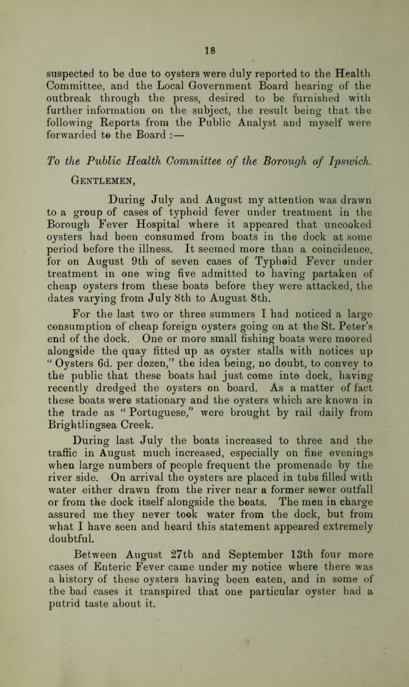 suspected to be due to oysters were duly reported to the Health Committee, and the Local Government Board hearing of the outbreak through the press, desired to be furnished with further information on the subject, the result being that the following Reports from the Public Analyst and myself were forwarded to the Board :— To the Public Health Committee of the Borough of Ipswich. Gentlemen, During July and August my attention was drawn to a group of cases of typhoid fever under treatment in the Borough Fever Hospital where it appeared that uncooked oysters had been consumed from boats in the dock at some period before the illness. It seemed more than a coincidence, for on August 9th of seven cases of Typhoid Fever under treatment in one wing five admitted to having partaken of cheap oysters from these boats before they were attacked, the dates varying from July 8th to August 8th. For the last two or three summers I had noticed a large consumption of cheap foreign oysters going on at the St. Peter’s end of the dock. One or more small fishing boats were moored alongside the quay fitted up as oyster stalls with notices up “ Oysters 6d. per dozen,” the idea being, no doubt, to convey to the public that these boats had just come into dock, having recently dredged the oysters on board. As a matter of fact these boats were stationary and the oysters which are known in the trade as “ Portuguese,” were brought by rail daily from Brightlingsea Creek. During last July the boats increased to three and the traffic in August much increased, especially on fine evenings when large numbers of people frequent the promenade by the river side. On arrival the oysters are placed in tubs filled with water either drawn from the river near a former sewer outfall or from the dock itself alongside the boats. The men in charge assured me they never took water from the dock, but from what I have seen and heard this statement appeared extremely doubtful. Between August 27th and September 13th four more cases of Enteric Fever came under my notice where there was a history of these oysters having been eaten, and in some of the bad cases it transpired that one particular oyster had a putrid taste about it.