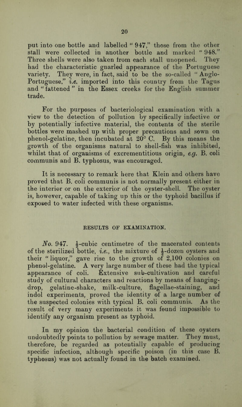 put into one bottle and labelled “ 947,” those from the other stall were collected in another bottle and marked “ 948.” Three shells were also taken from each stall unopened. They had the characteristic gnarled appearance of the Portuguese variety. They were, in fact, said to be the so-called “ Anglo- Portuguese,” i.e. imported into this country from the Tagus and “ fattened ” in the Essex creeks for the English summer trade. For the purposes of bacteriological examination with a view to the detection of pollution by specifically infective or by potentially infective material, the contents of the sterile bottles were mashed up with proper precautions and sown on phenol-gelatine, then incubated at 20° C. By this means the growth of the organisms natural to shell-fish was inhibited, whilst that of organisms of excrementitious origin, e.g. B. coli communis and B. typhosus, was encouraged. It is necessary to remark here that Klein and others have proved that B. coli communis is not normally present either in the interior or on the exterior of the oyster-shell. The oyster is, however, capable of taking up this or the typhoid bacillus if exposed to water infected with these organisms. KESULTS OF EXAMINATION. No. 947. ^-cubic centimetre of the macerated contents of the sterilized bottle, i.e., the mixture of |-dozen oysters and their ^‘liquor,” gave rise to the growth of 2,100 colonies on phenol-gelatine. A very large number of these had the typical appearance of coli. Extensive sub-cultivation and careful study of cultural characters and reactions by means of hanging- drop, gelatine-shake, milk-culture, flagellae-staining, and indol experiments, proved the identity of a large number of the suspected colonies with typical B. coli communis. As the result of very many experiments it was found impossible to identify any organism present as typhoid. In my opinion the bacterial condition of these oysters undoubtedly points to pollution by sewage matter. They must, therefore, be regarded as potentially capable of producing specific infection, although specific poison (in this case B. typhosus) was not actually found in the batch examined.