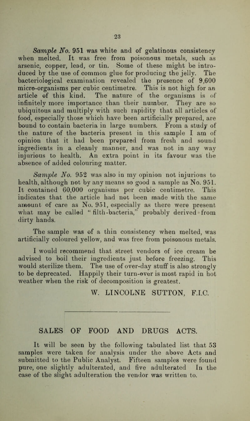 Sample No. 951 was white and of gelatinous consistency when melted. It was free from poisonous metals, such as arsenic, copper, lead, or tin. Some of these might be intro- duced by the use of common glue for producing the jelly. The bacteriological examination revealed the presence of 9,600 micro-organisms per cubic centimetre. This is not high for an article of this kind. The nature of the organisms is of infinitely more importance than their number. They are so ubiquitous and multiply with such rapidity that all articles of food, especially those which have been artificially prepared, are bound to contain bacteria in large numbers. From a study of the nature of the bacteria present in this sample I am of opinion that it had been prepared from fresh and sound ingredients in a cleanly manner, and was not in any wa}^ injurious to health. An extra point in its favour was the absence of added colouring matter. Sample No. 952 was also in my opinion not injurious to health, although not by any means so good a sample as No. 951. It contained 60,000 organisms per cubic centimetre. This indicates that the article had not been made with the same amount of care as No. 951, especially as there were present what may be called filth-bacteria,” probably derived from dirty hands. The sample was of a thin consistency when melted, was artificially coloured yellow, and was free from poisonous metals. I would recommend that street vendors of ice cream be advised to boil their ingredients just before freezing. This would sterilize them. The use of over-day stuff is also strongly to be deprecated. Happily their turn-over is most rapid in hot weather when the risk of decomposition is greatest. W. LINCOLNE SUTTON, F.I.C. SALES OF FOOD AND DRUGS ACTS. It will be seen by the following tabulated list that 53 samples were taken for analysis under the above Acts and submitted to the Public Analyst. Fifteen samples were found pure, one slightly adulterated, and five adulterated In the case of the slight adulteration the vendor was written to.