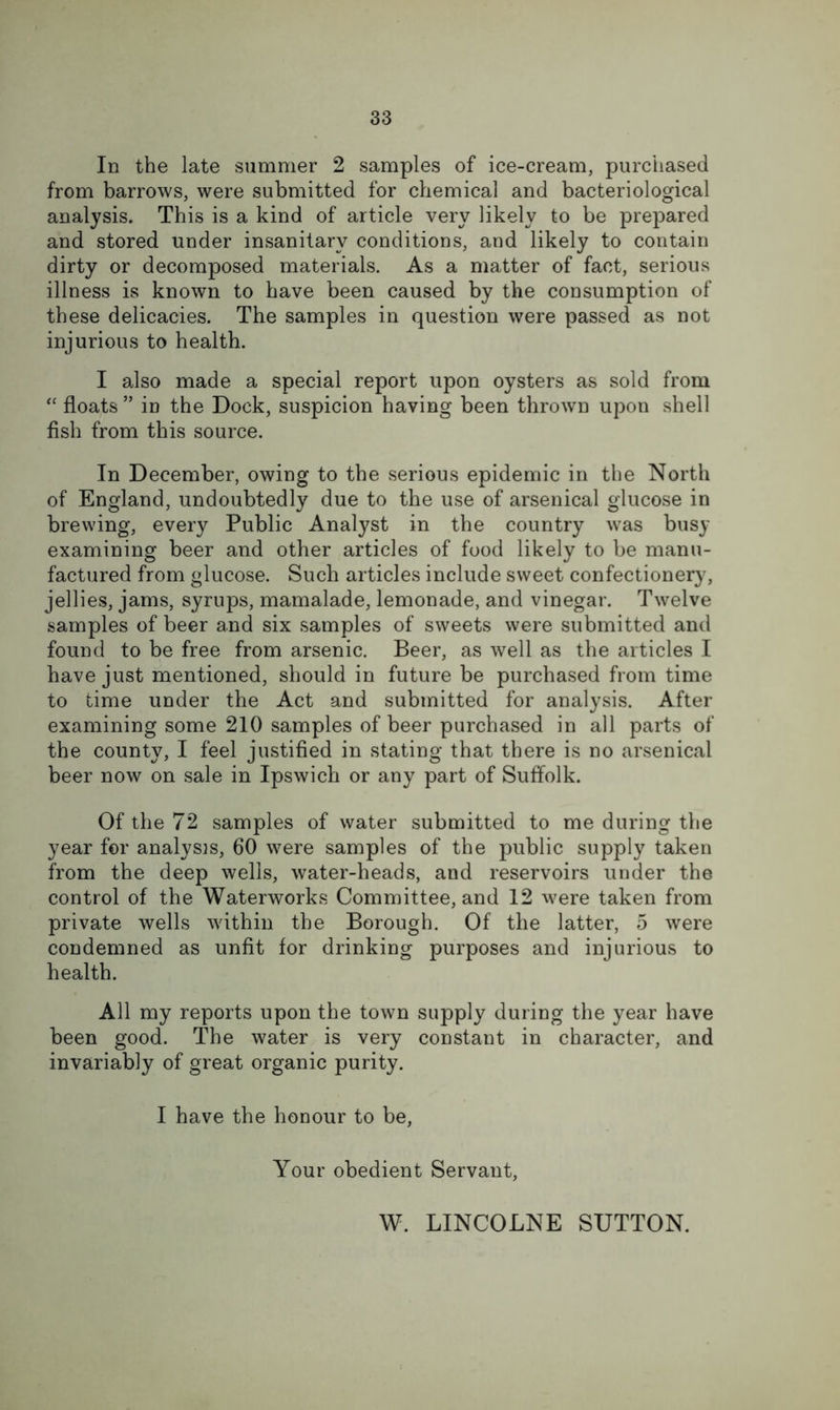 In the late summer 2 samples of ice-cream, purchased from barrows, were submitted for chemical and bacteriological analysis. This is a kind of article very likely to be prepared and stored under insanitary conditions, and likely to contain dirty or decomposed materials. As a matter of fact, serious illness is known to have been caused by the consumption of these delicacies. The samples in question were passed as not injurious to health. I also made a special report upon oysters as sold from “ floats ” in the Dock, suspicion having been thrown upon shell fish from this source. In December, owing to the serious epidemic in the North of England, undoubtedly due to the use of arsenical glucose in brewing, every Public Analyst in the country was busy examining beer and other articles of food likely to be manu- factured from glucose. Such articles include sweet confectionery, jellies, jams, syrups, mamalade, lemonade, and vinegar. Twelve samples of beer and six samples of sweets were submitted and found to be free from arsenic. Beer, as well as the articles I have just mentioned, should in future be purchased from time to time under the Act and submitted for analysis. After examining some 210 samples of beer purchased in all parts of the county, I feel justified in stating that there is no arsenical beer now on sale in Ipswich or any part of Suffolk. Of the 72 samples of water submitted to me during the year for analyses, 60 were samples of the public supply taken from the deep wells, water-heads, and reservoirs under the control of the Waterworks Committee, and 12 were taken from private wells wdthin the Borough. Of the latter, 5 were condemned as unfit for drinking purposes and injurious to health. All my reports upon the town supply during the year have been good. The water is very constant in character, and invariably of great organic purity. I have the honour to be, Your obedient Servant, W. LINCOLNE SUTTON.