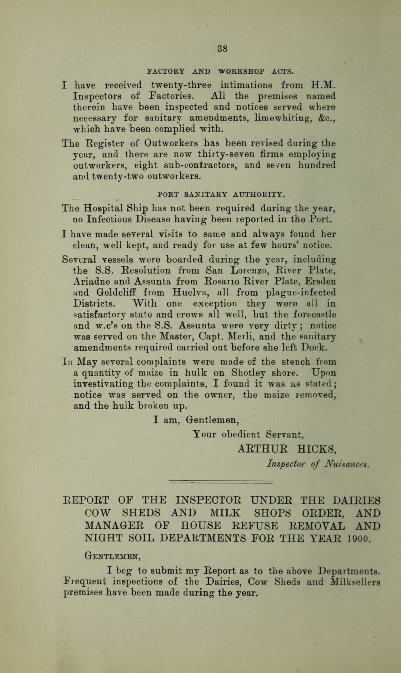 FACTORY AND WORKSHOP ACTS. I have received twenty-three intimations from H.M. Inspectors of Factories. All the premises named therein have been inspected and notices served where necessary for sanitary amendments, limewhiting, &c., which have been complied with. The Register of Outworkers has been revised during the year, and there are now thirty-seven firms employing outworkers, eight sub-contractors, and seven hundred and twenty-two outworkers. PORT SANITARY AUTHORITY. The Hospital Ship has not been required during the year, no Infectious Disease having been reported in the Port. I have made several visits to same and always found her clean, well kept, and ready for use at few hours’ notice. Several vessels were boarded during the year, including the S.S. Resolution from San Lorenzo, River Plate, Ariadne and Assunta from Rosario River Plate, Ersden and Goldcliff from Huelva, all from plague-infected Districts. With one exception they were all in satisfactory state and crews all well, but the forecastle and w.c’s on the S.S. Assunta were very dirty ; notice was served on the Master, Capt. Merli, and the sanitary amendments required carried out before she left Dock. In May several complaints were made of the stench from a quantity of maize in hulk on Shotley shore. Upon investivating the complaints, I found it was as stated ; notice was served on the owner, the maize removed, and the hulk broken up. I am. Gentlemen, Your obedient Servant, ARTHUR HICKS, Inspector of Nuisances. REPORT OF THE INSPECTOR UNDER THE DAIRIES COW SHEDS AND MILK SHOPS ORDER, AND MANAGER OF HOUSE REFUSE REMOVAL AND NIGHT SOIL DEPARTMENTS FOR THE YEAR 1900. Gentlemen, I beg to submit my Report as to the above Departments. Frequent inspections of the Dairies, Cow Sheds and Milksellers premises have been made during the year.