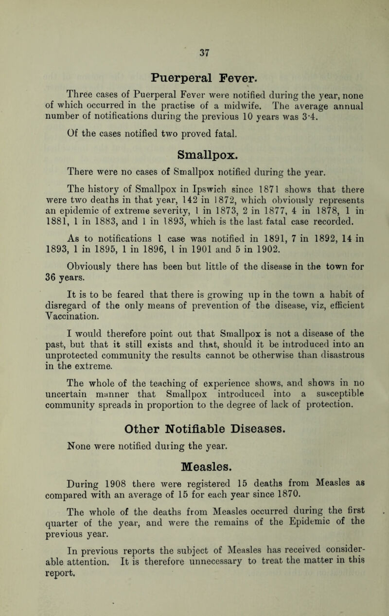 Puerperal Fever. Three cases of Puerperal Fever were notified during the year, none of which occurred in the practise of a midwife. The average annual number of notifications during the previous 10 years was 3’4. Of the cases notified two proved fatal. Smallpox. There were no cases of Smallpox notified during the year. The history of Smallpox in Ipswich since 1871 shows that there were two deaths in that year, 142 in 1872, which obviously represents an epidemic of extreme severity, 1 in 1873, 2 in 1877, 4 in 1878, 1 in 1881, 1 in 1883, and 1 in 1893, which is the last fatal case recorded. As to notifications l case was notified in 1891, 7 in 1892, 14 in 1893, 1 in 1895, 1 in 1896, l in 1901 and 5 in 1902. Obviously there has been but little of the disease in the town for 36 years. It is to be feared that there is growing up in the town a habit of disregard of the only means of prevention of the disease, viz, efficient Vaccination. I would therefore point out that Smallpox is not a disease of the past, but that it still exists and that, should it be introduced into an unprotected community the results cannot be otherwise than disastrous in the extreme. The whole of the teaching of experience shows, and shows in no uncertain manner that Smallpox introduced into a susceptible community spreads in proportion to the degree of lack of protection. Other Notifiable Diseases. None were notified during the year. Measles. During 1908 there were registered 15 deaths from Measles as compared with an average of 15 for each year since 1870. The whole of the deaths from Measles occurred during the first quarter of the year, and were the remains of the Epidemic of the previous year. In previous reports the subject of Measles has received consider- able attention. It is therefore unnecessary to treat the matter in this report.