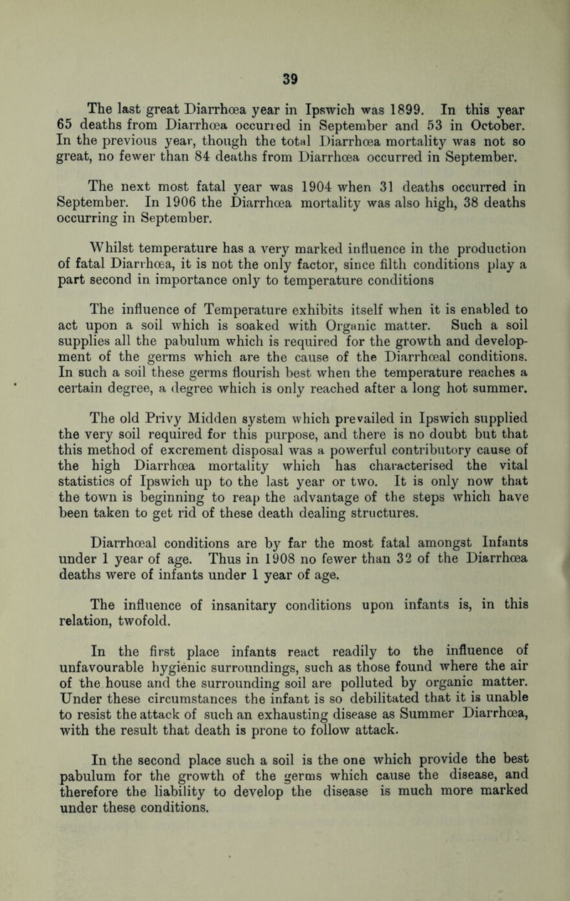 The last great Diarrhoea year in Ipswich was 1899. In this year 65 deaths from Diarrhoea occurred in September and 53 in October. In the previous year, though the total Diarrhoea mortality was not so great, no fewer than 84 deaths from Diarrhoea occurred in September. The next most fatal year was 1904 when 31 deaths occurred in September. In 1906 the Diarrhoea mortality was also high, 38 deaths occurring in September. Whilst temperature has a very marked influence in the production of fatal Diarrhoea, it is not the only factor, since filth conditions play a part second in importance only to temperature conditions The influence of Temperature exhibits itself when it is enabled to act upon a soil which is soaked with Organic matter. Such a soil supplies all the pabulum which is required for the growth and develop- ment of the germs which are the cause of the Diarrhoeal conditions. In such a soil these germs flourish best when the temperature reaches a certain degree, a degree which is only reached after a long hot summer. The old Privy Midden system which prevailed in Ipswich supplied the very soil required for this purpose, and there is no doubt but that this method of excrement disposal was a powerful contributory cause of the high Diarrhoea mortality which has characterised the vital statistics of Ipswich up to the last year or two. It is only now that the town is beginning to reap the advantage of the steps which have been taken to get rid of these death dealing structures. Diarrhoeal conditions are by far the most fatal amongst Infants under 1 year of age. Thus in 1908 no fewer than 32 of the Diarrhoea deaths were of infants under 1 year of age. The influence of insanitary conditions upon infants is, in this relation, twofold. In the first place infants react readily to the influence of unfavourable hygienic surroundings, such as those found where the air of the house and the surrounding soil are polluted by organic matter. Under these circumstances the infant is so debilitated that it is unable to resist the attack of such an exhausting disease as Summer Diarrhoea, with the result that death is prone to follow attack. In the second place such a soil is the one which provide the best pabulum for the growth of the germs which cause the disease, and therefore the liability to develop the disease is much more marked under these conditions.