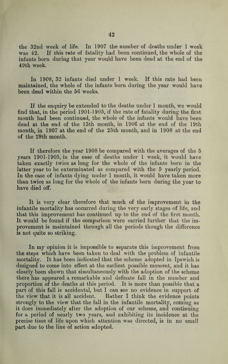 the 32nd week of life. In 1907 the number of deaths under 1 week was 42. If this rate of fatality had been continued, the whole of the infants born during that year would have been dead at the end of the 49th week. In 1908, 32 infants died under 1 week. If this rate had been maintained, the whole of the infants born during the year would have been dead within the 56 weeks. If the enquiry be extended to the deaths under 1 month, we would find that, in the period 1901-1905, if the rate of fatality during the first month had been continued, the whole of the infants would have been dead at the end of the 13th month, in 1906 at the end of the 19th month, in 1907 at the end of the 25th month, and in 1908 at the end of the 29th month. If therefore the year 1908 be compared with the averages of the 5 years 1901-1905, in the case of deaths under 1 week, it would have taken exactly twice as long for the whole of the infants born in the latter year to be exterminated as compared with the 5 yearly period. In the case of infants dying under 1 month, it would have taken more than twice as long for the whole of the infants born during the year to have died off. It is very clear therefore that much of the improvement in the infantile mortality has occurred during the very early stages of life, and that this improvement has continued up to the end of the first month. It would be found if the comparison were carried further that the im- provement is maintained through all the periods though the difference is not quite so striking. In my opinion it is impossible to separate this improvement from the steps which have been taken to deal with the problem of infantile mortality. It has been indicated that the scheme adopted in Ipswich is designed to come into effect at the earliest possible moment, and it has clearly been shown that simultaneously with the adoption of the scheme there has appeared a remarkable and definate fall in the number and proportion of the deaths at this period. It is more than possible that a part of this fall is accidental, but I can see no evidence in support of the view that it is all accident. Rather I think the evidence points strongly to the view that the fall in the infantile mortality, coming as it does immediately after the adoption of our scheme, and continuing for a period of nearly two years, and exhibiting its incidence at the precise time of life upon which attention was directed, is in no small part due to the line of action adopted.