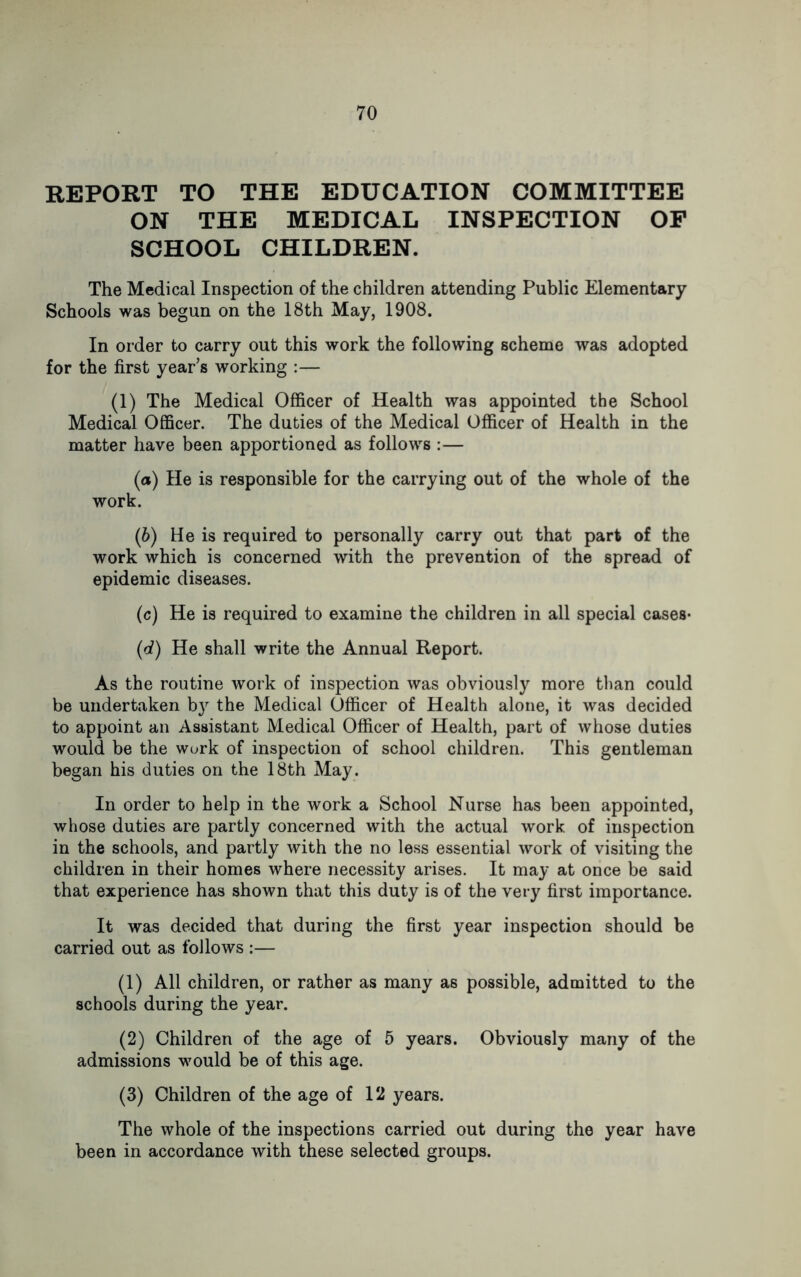 REPORT TO THE EDUCATION COMMITTEE ON THE MEDICAL INSPECTION OF SCHOOL CHILDREN. The Medical Inspection of the children attending Public Elementary Schools was begun on the 18th May, 1908. In order to carry out this work the following scheme was adopted for the first year’s working :— (1) The Medical Officer of Health was appointed the School Medical Officer. The duties of the Medical Officer of Health in the matter have been apportioned as follows :— (а) He is responsible for the carrying out of the whole of the work. (б) He is required to personally carry out that part of the work which is concerned with the prevention of the spread of epidemic diseases. (c) He is required to examine the children in all special cases- (d) He shall write the Annual Report. As the routine work of inspection was obviously more than could be undertaken b}' the Medical Officer of Health alone, it was decided to appoint an Assistant Medical Officer of Health, part of whose duties would be the work of inspection of school children. This gentleman began his duties on the 18th May. In order to help in the work a School Nurse has been appointed, whose duties are partly concerned with the actual work of inspection in the schools, and partly with the no less essential work of visiting the children in their homes where necessity arises. It may at once be said that experience has shown that this duty is of the very first importance. It was decided that during the first year inspection should be carried out as follows :— (1) All children, or rather as many as possible, admitted to the schools during the year. (2) Children of the age of 5 years. Obviously many of the admissions would be of this age. (3) Children of the age of 12 years. The whole of the inspections carried out during the year have been in accordance with these selected groups.